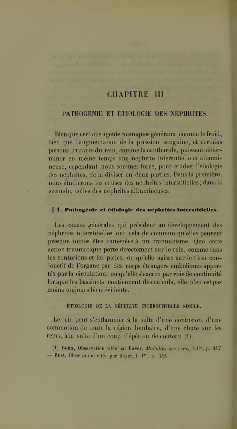 CHAPITRE III PATHOGÉNIE ET ÉTIOLOGIE DES NÉPHRITES. Bien que certains agents cosmiq ues généraux, comme le froid, bien que l’augmentation de la pression sanguine, et certains poisons irritants du rein, comme la cantharide, puissent déter- miner en même temps une néphrite interstitielle et albumi- neuse, cependant nous sommes forcé, pour étudier l’étiologie des néphrites, de la diviser en deux parties. Dans la première, nous étudierons les causes des néphrites interstitielles; dans la seconde, celles des néphrites albumineuses. § 1. Patliogénie et étiologie des néphrites interstitielles. Les causes générales qui président au développement des néphrites interstitielles ont cela de commun qu'elles peuvent presque toutes être ramenées à un traumatisme. Que celte action traumatique porte directement sur le rein, comme dans les contusions et les plaies, ou qu’elle agisse sur le tissu con- jonctif de l’organe par des corps étrangers emboliques appor- tés parla circulation, ou qu’elle s’exerce par voie de continuité lorsque les bassinets contiennent des calculs, elle n’en est pas moins toujours bien évidente. ÉTIOLOGIE DE LA NÉPHRITE INTERSTITIELLE SIMPLE. Le rein peut s’enflammer à la suite d’une contusion, d’une commotion de toute la région lombaire, d’une chute sur les reins, à la suite d’un coup d’épée ou de couteau (1). (1) Bohn, Observation citée par Rayer, Maladies des reins. t.Icr, p. 347 — Rust, Observation citée par Rayer, t. l,r, p. 345.