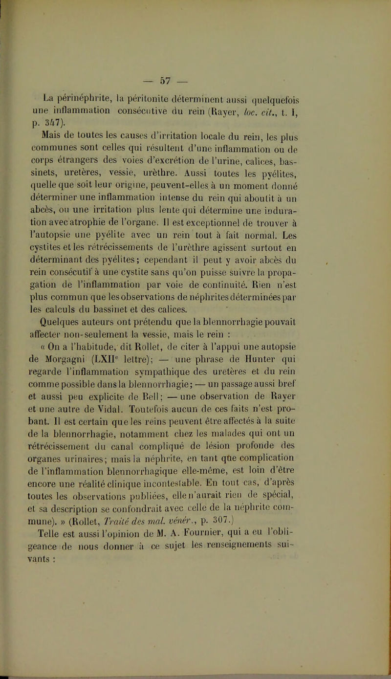 La périnéphrite, la péritonite déterminent aussi quelquefois une inflammation consécutive du rein (Rayer, loc. cit., t. I, p. 357). Mais de toutes les causes d’irritation locale du rein, les plus communes sont celles qui résultent d’une inflammation ou de corps étrangers des voies d’excrétion de l’urine, calices, bas- sinets, uretères, vessie, urèthre. Aussi toutes les pyélites, quelle que soit leur origine, peuvent-elles à un moment donné déterminer une inflammation intense du rein qui aboutit à un abcès, ou une irritation plus lente qui détermine une indura- tion avec atrophie de l’organe. 11 est exceptionnel de trouver à l’autopsie une pyélite avec un rein tout à fait normal. Les cystites et les rétrécissements de l’urèthre agissent surtout en déterminant des pyélites; cependant il peut y avoir abcès du rein consécutif à une cystite sans qu’on puisse suivre la propa- gation de l’inflammation par voie de continuité. Rien n’est plus commun que les observations de néphrites déterminées par les calculs du bassinet et des calices. Quelques auteurs ont prétendu que la blennorrhagie pouvait affecter non-seulement la vessie, mais le rein : « On a l’habitude, dit Rollet, de citer à l’appui une autopsie de Morgagni (LXIIe lettre); — une phrase de Hunter qui regarde l’inflammation sympathique des uretères et du rein comme possible dans la blennorrhagie; ■— un passage aussi bref et aussi peu explicite de Bell ; — une observation de Rayer et une autre de Vidal. Toutefois aucun de ces faits n’est pro- bant. Il est certain que les reins peuvent être affectés à la suite de la blennorrhagie, notamment chez les malades qui ont un rétrécissement du canal compliqué de lésion profonde des organes urinaires; mais la néphrite, en tant qtie complication de l’inflammation blennorrhagique elle-même, est foin d’être encore une réalité clinique incontestable. En tout cas, d’après toutes les observations publiées, elle n’aurait rien de spécial, et sa description se confondrait avec celle de la néphrite com- mune). » (Rollet, Traité des mal. vénét\, p. 307.) Telle est aussi l’opinion de M. A. Fournier, qui a eu I obli- geance de nous donner à ce sujet les renseignements sui- vants :