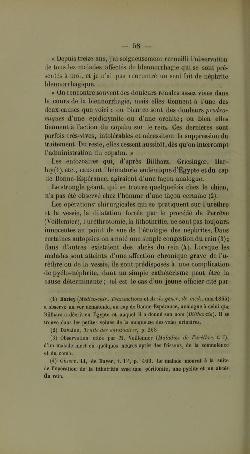 « Depuis treize ans, j’ai soigneusement recueilli l’observation de tous les malades alîeclés de blennorrhagie qui se sont pré- sentés à moi, et je n’ai pas rencontré un seul fait de néphrite blennorrhagique. » On rencontre souvent des douleurs rénales assez vives dans le cours de la blennorrhagie, mais elles tiennent à l’une des deux causes que voici : ou bien ce sont des douleurs prodro- miques d’une épididymite ou d’une orchite; ou bien elles tiennent à l'action du copahu sur le rein. Ces dernières sont parfois très-vives, intolérables et nécessitent la suppression du traitement. Du reste, elles cessent aussitôt, dès qu’on interrompt l’administration du copahu. » Les entozoaires qui, d’après Billharz, Griesinger, Har- ley (1 ), etc., causent l’hématurie endémique d’Égypte et du cap de Bonne-Espérance, agiraient d’une façon analogue. Le strongle géant, qui se trouve quelquefois chez le chien, n’a pas été observé chez l’homme d’une façon certaine (2). Les opérations- chirurgicales qui se pratiquent sur l’urèthre et la vessie, la dilatation forcée par le procédé de Perrêve (Voillemier), l’uréthrotomie, la lithothritie, ne sont pas toujours innocentes au point de vue de l’étiologie des néphrites. Dans certaines autopsies on a noté une simple congestion du rein (3) ; dans d’autres existaient des abcès du rein (k). Lorsque les malades sont atteints d’une affection chronique grave de l’u- rèthre ou de la vessie, ils sont prédisposés à une complication de pyélo-néphrite, dont un simple cathélérisme peut être la cause déterminante; tel est le cas d’un jeune officier cité par (1) Harley [Medico-chir. Transactions et Arch. gértér. de rnèd., mai 1865) a observé un ver nématoïde, au cap de Bonne-Espérance, analogue à celui que Billharz a décrit en Égypte et auquel il a donné son nom (Billharzia). Il se trouve dans les petites veines de la muqueuse des voies urinaires. (2) Davaine, Traité des entozoaires, p. 268. (3) Observation citée par M. Voillemier (Maladies de /’urclhre, t. 1), d’un malade mort en quelques heures après des frissons, de la somnolence et du coma. (4) Observ. Ll, de Rayer, t. Ier, p. 463. I.e malade mourut à la suite de l’opération de la iithotritie avec une péritonite, une pyélite et un abcès du rein.