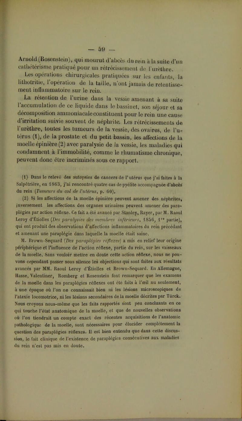 Ai noid (Kosensteiii), qui inouï'ut cl abcès du rein à la suite d’un cathétérisme pratiqué pour un rétrécissement de l’urèthre. Les opérations chirurgicales pratiquées sur les enfants, la lithoti itie, 1 opération de la taille, n ont jamais de retentisse- ment inflammatoire sur le rein. La rétention de 1 urine dans la vessie amenant à sa suite l’accumulation de ce liquide dans le bassinet, son séjour et sa décomposition ammoniacale constituent pour le rein une cause d irritation suivie souvent de néphrite. Les rétrécissements de l’urèthre, toutes les tumeurs de la vessie, des ovaires, de l’u- térus (1), de la prostate et du petit bassin, les affections de la moelle épinière (2) avec paralysie de la vessie, les maladies qui condamnent à l’immobilité, comme le rhumatisme chronique, peuvent donc être incriminés sous ce rapport. (1) Dans le relevé des autopsies de cancers de l’utérus que j’ai faites à la Salpétrière, en 1863, j’ai rencontré quatre cas depyélite accompagnée d’abcès du rein (Tumeurs du col de l'utérus, p. 60). (2) Si les affections de la moelle épinière peuvent amener des néphrites, inversement les affections des organes urinaires peuvent amener des para- plégies par action réflexe. Ce fait a été avancé par Stanley, Rayer, par M. Raoul Leroy d’Étiolles (Des paralysies des membres inférieurs, 1856, lre partie), qui ont produit des observations d’affections inflammatoires du rein précédant et amenant une paraplégie dans laquelle la moelle était saine. M. Rrown-Sequard (Des paraplégies réflexes) a mis en relief leur origine périphérique et l’influence de l’action réflexe, partie du rein, sur les vaisseaux de la moelle. Sans vouloir mettre en doute cette action réflexe, nous ne pou- vons cependant passer sous silence les objections qui sont faites aux résultats avancés par MM. Raoul Leroy d’Étiolles et Brown-Sequard. En Allemagne, Hasse, Valentiner, Romberg et Rosenstein font remarquer que les examens de la moelle dans les paraplégies réflexes ont été faits à l’œil nu seulement, à une époque où l’on ne connaissait bien ni les lésions microscopiques de l’ataxie locomotrice, ni les lésions secondaires de la moelle décrites par Türck. Nous croyons nous-même que les faits rapportés sont peu concluants en ce qui touche l’état anatomique de la moelle, et que de nouvelles observations où l’on tiendrait un compte exact des récentes acquisitions de l’anatomie pathologique de la moelle, sont nécessaires pour élucider complètement la question des paraplégies réllexcs. Il est bien entendu que dans cette discus- sion, le fait clinique de l’existence de paraplégies consécutives aux maladies du rein n’est pas mis en doute.