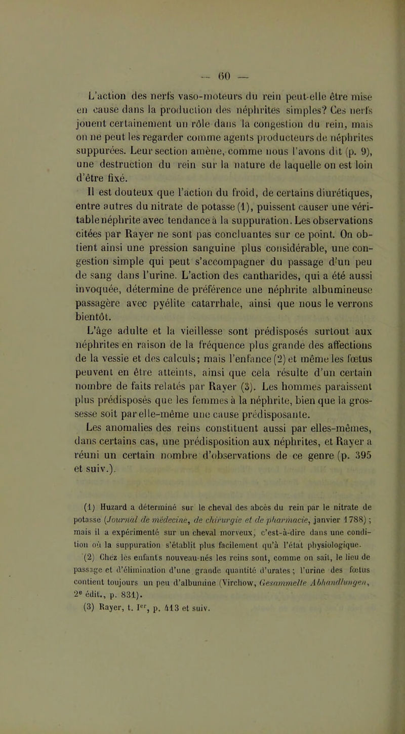 L’action des nerfs vaso-moteurs du rein peut-elle être mise en cause dans la production des néphrites simples? Ces nerfs jouent certainement un rôle dans la congestion du rein, mais on ne peut les regarder comme agents producteurs de néphrites suppurées. Leur section amène, comme nous l’avons dit (p. 9), une destruction du rein sur la nature de laquelle on est loin d’être fixé. 11 est douteux que l’action du froid, de certains diurétiques, entre autres du nitrate de potasse (1), puissent causer une véri- tablenéphrite avec tendanceà la suppuration. Les observations citées par Rayer ne sont pas concluantes sur ce point. On ob- tient ainsi une pression sanguine plus considérable, une con- gestion simple qui peut s’accompagner du passage d’un peu de sang dans l’urine. L’action des cantharides, qui a été aussi invoquée, détermine de préférence une néphrite albumineuse passagère avec pyélite catarrhale, ainsi que nous le verrons bientôt. L’âge adulte et la vieillesse sont prédisposés surtout aux néphrites en raison de la fréquence plus grande des affections de la vessie et des calculs; mais l’enfance (?) et même les fœtus peuvent en être atteints, ainsi que cela résulte d’un certain nombre de faits relatés par Rayer (3). Les hommes paraissent plus prédisposés que les femmes à la néphrite, bien que la gros- sesse soit parelle-même une cause prédisposante. Les anomalies des reins constituent aussi par elles-mêmes, dans certains cas, une prédisposition aux néphrites, et Rayer a réuni un certain nombre d’observations de ce genre (p. 395 et suiv.). (1) Huzard a déterminé sur le cheval des abcès du rein par le nitrate de potasse (.tournai de médecine, de chirurgie et de pharmacie, janvier 1788) ; mais il a expérimenté sur un cheval morveux) c’est-à-dire dans une condi- tion où la suppuration s'établit plus facilement qu’à l’élat physiologique. (2) Chez les enfants nouveau-nés les reins sont, comme on sait, le lieu de passage et d’élimination d’une grande quantité d’urates ; l’urine des fœtus contient toujours un peu d’albumine (Virchow, Gesamme/le Abhandlungen, 2e édit., p. 831). (3) Bayer, t. Ier, p. 413 et suiv.