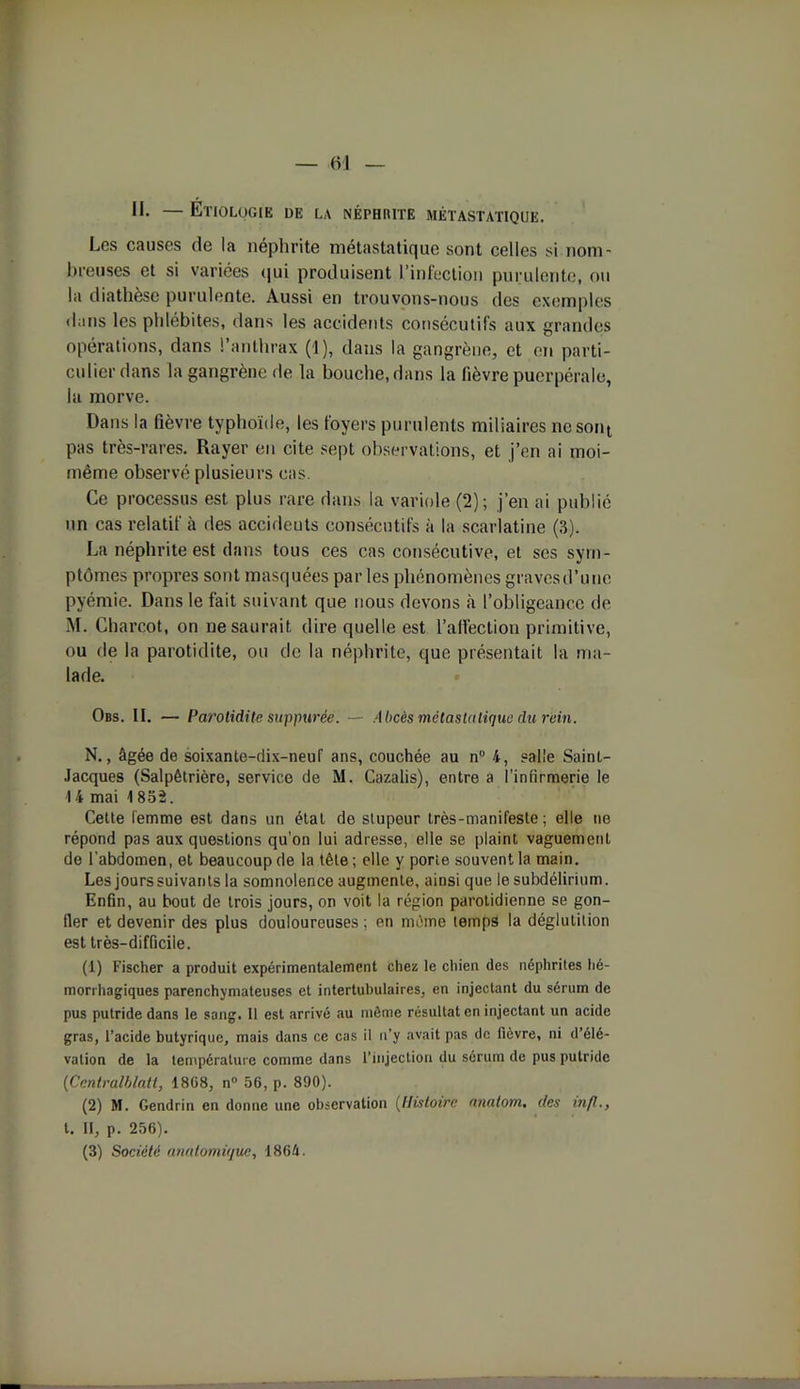 II. — Étiologie de la néphrite métastatique. Les causes de la néphrite métastatique sont celles si nom- breuses et si variées qui produisent l’infection purulente, ou la diathèse purulente. Aussi en trouvons-nous des exemples dans les phlébites, dans les accidents consécutifs aux grandes opérations, dans l’anthrax (1), dans la gangrène, et en parti- culier dans la gangrène de la bouche, dans la fièvre puerpérale, la morve. Dans la fièvre typhoïde, les foyers purulents miliaires ne sont pas très-rares. Rayer en cite sept observations, et j’en ai moi- même observé plusieurs cas. Ce processus est plus rare dans la variole (2); j’en ai publié un cas relatif à des accideuts consécutifs à la scarlatine (3). La néphrite est dans tous ces cas consécutive, et ses sym- ptômes propres sont masquées par les phénomènes gravesd’une pyémie. Dans le fait suivant que nous devons à l’obligeance de M. Charcot, on ne saurait dire quelle est l’affection primitive, ou de la parotidite, ou de la néphrite, que présentait la ma- lade. Obs. II. — Parotidite supputée. — Abcès métastatique du rein. N., âgée de soixante-dix-neuf ans, couchée au n° 4, salle Saint- Jacques (Salpêtrière, service de M. Cazalis), entre a l'infirmerie le 14 mai 18oâ. Cette femme est dans un étal de stupeur très-manifeste; elle ne répond pas aux questions qu’on lui adresse, elle se plaint vaguement de l'abdomen, et beaucoup de la tête ; elle y porte souvent la main. Les jours suivants la somnolence augmente, ainsi que le subdélirium. Enfin, au bout de trois jours, on voit la région parotidienne se gon- fler et devenir des plus douloureuses ; en même temps la déglutition est très-difficile. (1) Fischer a produit expérimentalement chez le chien des néphrites hé- morrhagiques parenchymateuses et intertubulaires, en injectant du sérum de pus putride dans le sang. Il est arrivé au même résultat en injectant un acide gras, l’acide butyrique, mais dans ce cas il n’y avait pas de fièvre, ni d’élé- vation de la température comme dans l’injection du sérum de pus putride (Centralblatt, 1808, n° 56, p. 890). (2) M. Gendrin en donne une observation (Histoire nnatom. des infl., t. Il, p. 256). (3) Société anatomique, 1864.