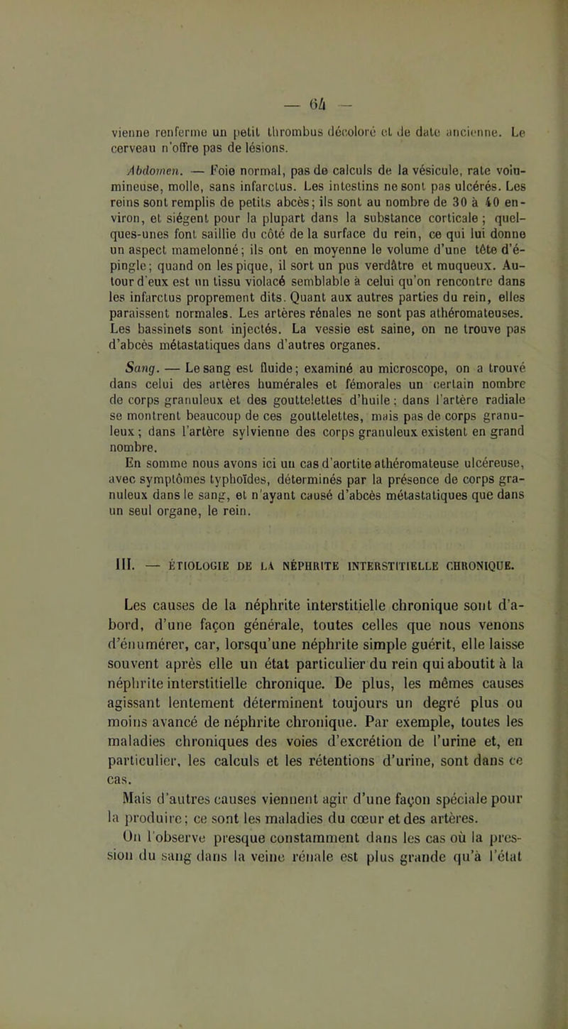— t iû vienne renferme un petit thrombus décoloré et de date ancienne. Le cerveau n'offre pas de lésions. Abdomen. — Foie normal, pas de calculs de la vésicule, rate volu- mineuse, molle, sans infarctus. Les intestins ne sont pas ulcérés. Les reins sont remplis de petits abcès; ils sont au nombre de 30 à 40 en- viron, et siègent pour la plupart dans la substance corticale; quel- ques-unes font saillie du côté de la surface du rein, ce qui lui donne un aspect mamelonné ; ils ont en moyenne le volume d’une tête d’é- pingle; quand on les pique, il sort un pus verdâtre et muqueux. Au- tour d'eux est un tissu violacé semblable à celui qu’on rencontre dans les infarctus proprement dits. Quant aux autres parties du rein, elles paraissent normales. Les artères rénales ne sont pas athéromateuses. Les bassinets sont injectés. La vessie est saine, on ne trouve pas d’abcès métastatiques dans d’autres organes. Sang. — Le sang est fluide; examiné au microscope, on a trouvé dans celui des artères humérales et fémorales un certain nombre de corps granuleux et des gouttelettes d’huile : dans l’artère radiale se montrent beaucoup de ces gouttelettes, mais pas de corps granu- leux; dans l’artère sylvienne des corps granuleux existent en grand nombre. En somme nous avons ici un cas d’aortite athéromateuse ulcéreuse, avec symptômes typhoïdes, déterminés par la présence de corps gra- nuleux dans le sang, et n'ayant causé d’abcès métastatiques que dans un seul organe, le rein. III. — ÉTIOLOGIE DE LA NÉPHRITE INTERSTITIELLE CHRONIQUE. Les causes de la néphrite interstitielle chronique sont d’a- bord, d’une façon générale, toutes celles que nous venons d’énumérer, car, lorsqu’une néphrite simple guérit, elle laisse souvent après elle un état particulier du rein qui aboutit à la néphrite interstitielle chronique. De plus, les mêmes causes agissant lentement déterminent toujours un degré plus ou moins avancé de néphrite chronique. Par exemple, toutes les maladies chroniques des voies d’excrétion de l’urine et, en particulier, les calculs et les rétentions d’urine, sont dans ce cas. Mais d’autres causes viennent agir d’une façon spéciale pour la produire; ce sont les maladies du cœur et des artères. Un l’observe presque constamment dans les cas où la pres- sion du sang dans la veine rénale est plus grande qu’à l’état