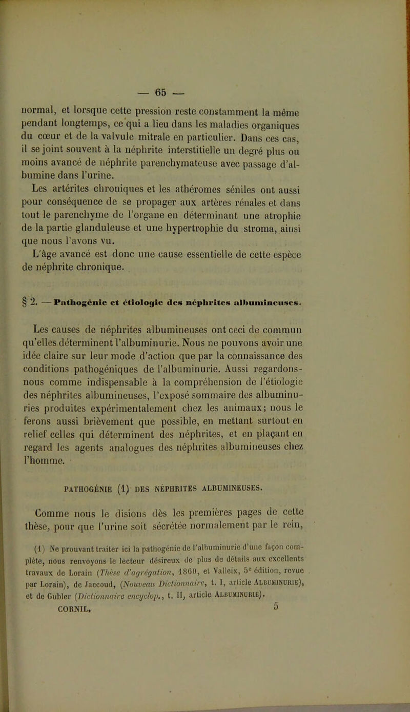 — 65 — normal, et lorsque cette pression reste constamment la même pendant longtemps, ce qui a lieu dans les maladies organiques du cœur et de la valvule mitrale en particulier. Dans ces cas, il se joint souvent à la néphrite interstitielle un degré plus ou moins avancé de néphrite parenchymateuse avec passage d’al- bumine dans l’urine. Les artérites chroniques et les athéromes séniles ont aussi pour conséquence de se propager aux artères rénales et dans tout le parenchyme de l’organe en déterminant une atrophie de la partie glanduleuse et une hypertrophie du stroma, ainsi que nous l’avons vu. L'âge avancé est donc une cause essentielle de cette espèce de néphrite chronique. § 2. — Pnthogénie et étiologie des néphrites albumineuses. Les causes de néphrites albumineuses ont ceci de commun qu’elles.déterminent l’albuminurie. Nous ne pouvons avoir une idée claire sur leur mode d’action que par la connaissance des conditions pathogéniques de l’albuminurie. Aussi regardons- nous comme indispensable à la compréhension de l’étiologie des néphrites albumineuses, l’exposé sommaire des albuminu- ries produites expérimentalement chez les animaux; nous le ferons aussi brièvement que possible, en mettant surtout en relief celles qui déterminent des néphrites, et en plaçant en regard les agents analogues des néphrites albumineuses chez l’homme. PATtlOGÉNIE (1) UES NÉPHRITES ALBUMINEUSES. Comme nous le disions dès les premières pages de cette thèse, pour que l’urine soit sécrétée normalement par le rein, (1) Ne prouvant traiter ici la pathogénie de l'albuminurie d une façon com- plète, nous renvoyons le lecteur désireux de plus de détails aux excellents travaux de Lorain (Thèse d’agrégation, 1860, et Valleix, 5e édition, revue par Lorain), de Jaccoud, (Nouveau Dictionnaire, t. I, article Albuminurie), et de Gubler (Dictionnaire encgdog., t. Il, article Albuminurie),