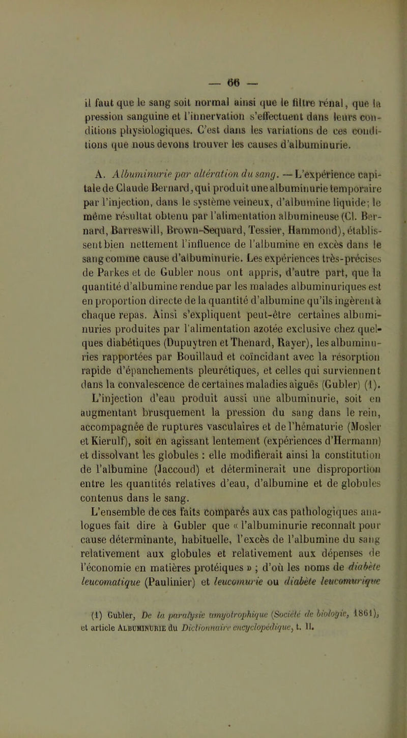 il faut que le sang soit normal ainsi que le filtre rénal, que la pression sanguine et l’innervation s’effectuent dans leurs cou- ditions physiologiques. C’est dans les variations de ces condi- tions que nous devons trouver les causes d’albuminurie. A. Albuminurie par altération du sang. — L’expérience capi- tale de Claude Bernard,, qui produit une albuminurie temporaire par l’injection, dans le système veineux, d’albumine liquide; le même résultat obtenu par l’alimentation albumineuse (Cl. Ber- nard, Barreswill, Bvown-Sequard, Tessier, Hammond), établis- sent bien nettement l’influence de l’albumine en excès dans le sang comme cause d’albuminurie. Les expériences très-précises de Parkes et de Gubler nous ont appris, d’autre part, que la quantité d’albumine rendue par les malades albuminuriques est en proportion directe de la quantité d’albumine qu’ils ingèrent à chaque repas. Ainsi s’expliquent peut-être certaines albumi- nuries produites par l’alimentation azotée exclusive chez quel- ques diabétiques (Dupuytren et Thénard, Rayer), les albuminu- ries rapportées par Bouillaucl et coïncidant avec la résorption rapide d’épanchements pleurétiques, et celles qui surviennent dans la convalescence de certaines maladies aiguës (Gubler) (1). L’injection d’eau produit aussi une albuminurie, soit en augmentant brusquement la pression du sang dans le rein, accompagnée de ruptures vasculaires et de l’hématurie (Mosler et Kierulf), soit en agissant lentement (expériences d’Hermann) et dissolvant les globules : elle modifierait ainsi la constitution de l’albumine (Jaccoud) et déterminerait une disproportion entre les quantités relatives d’eau, d’albumine et de globules contenus dans le sang. L’ensemble de ces faits comparés aux cas pathologiques ana- logues fait dire à Gubler que « l’albuminurie reconnaît pour cause déterminante, habituelle, l’excès de l’albumine du sang relativement aux globules et relativement aux dépenses de l’économie en matières protéiques » ; d’où les noms de diabète leucomatique (Paulinier) et leucomurie ou diabète leucomuriquc (1) Gubler, De ta paralysie amyotrophique (Société de biologie, 1861), et article Albuminurie du Dictionnaire encyclopédique, t. 11.