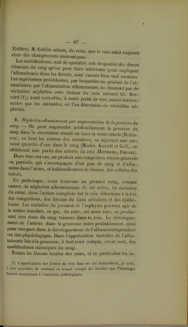 O/ (Guhier). M Gubïer admet, du reste, que le rein subit toujours alors des changements anatomiques. Lesmodificat.ons, soit de quantité, soit de qualité des divers éléments du sang qu’on peut faire intervenir pour expliquer < lbuminune dans les fievres, sont encore bien mal connues Les expériences précédentes, par lesquelles on produit de l'al- bum,nurie par l’alimentation albumineuse, ne donnent pas de véritables néphrites avec lésions du rein suivant Cl. Ber- nard (1); aussi sont-elles, à notre point de vue, moins intéres- santes que les suivantes, où l’on détermine de véritables né- phrites. B. Néphrites albumineuses par augmentation de la pression du san9- On peut augmenter artificiellement la pression du sang dans la circulation rénale en liant la veine rénale (Robin- son), en liant les artères des membres, en injectant une cer- taine quantité d’eau dans le sang (Mosler, Kierult' et Goll), en oblitérant une partie des artères du rein (Hermann, Panum). Dans tous ces cas, on produit une congestion rénale générale ou partielle qui s’accompagne d’un peu de sang et d’albu- mine dans l’urine, et habituellement de lésions des cellules des tubuli. En pathologie, nous trouvons au premier rang, comme causes de néphrites albumineuses de cet ordre, les maladies du cœur, dont l’action complexe sur le rein détermine à la fois des congestions, des lésions du tissu cellulaire et des épithé- liums. Les maladies du poumon et l’asphyxie peuvent agir de la même manière, ce qui, du reste, est assez rare, en produi- sant une stase du sang veineux dans le rein. Le développe- ment de l’utérus dans la grossesse entre probablement aussi pour une part dans le développement de l’albuminurie pendant cet état physiologique. Dans l’appréciation toutefois de l’albu- minurie liée à la grossesse, il faut tenir compte, avant tout, des modifications chimiques du sang. Toutes les lésions locales des reins, et en particulier les in- (1) L’appréciation des lésions du rein dans ces cas demanderait, je crois, à être contrôlée de nouveau en tenant compte des données que l’histologie lournil maintenant à l’anatomie pathologique.