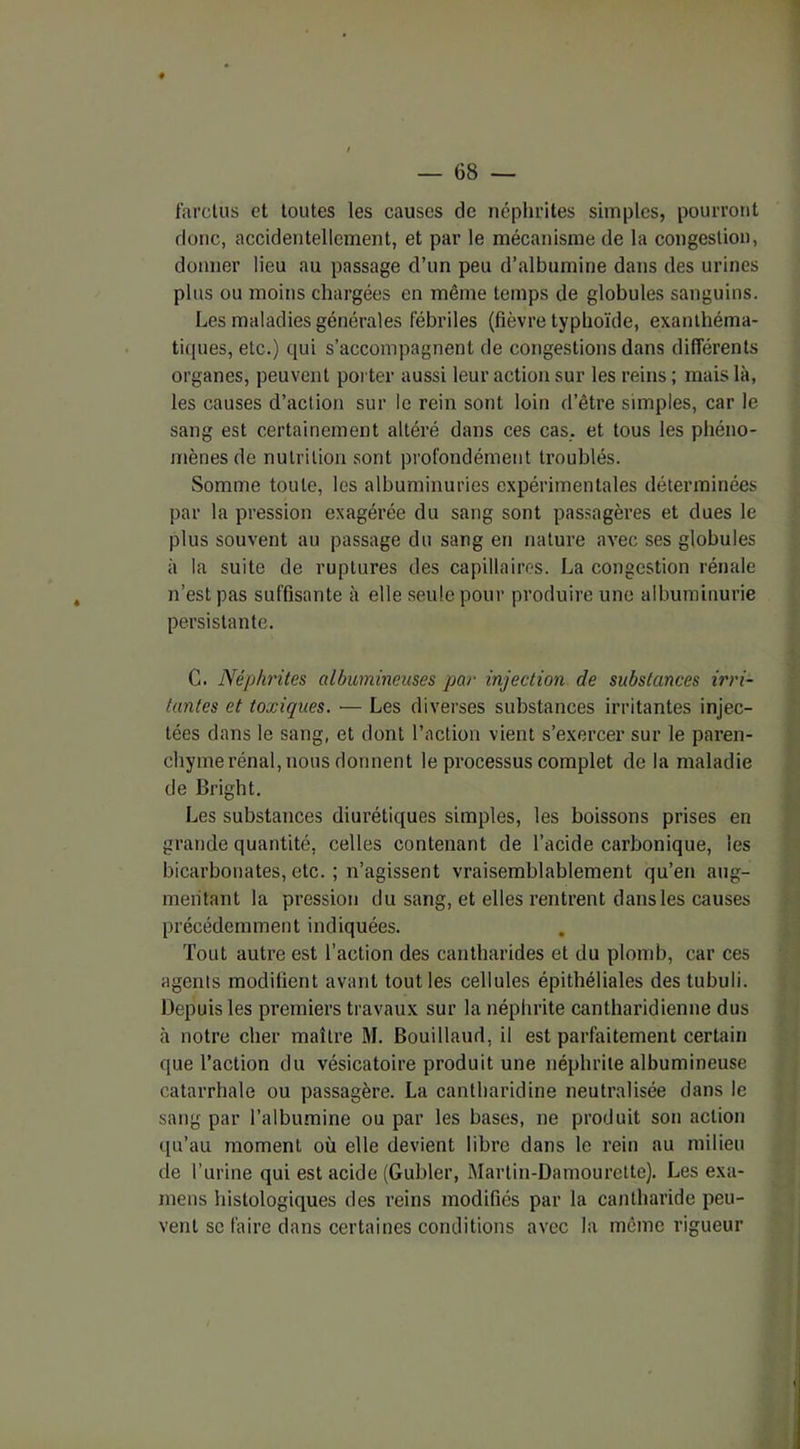 f'arctus et toutes les causes de néphrites simples, pourront donc, accidentellement, et par le mécanisme de la congestion, donner lieu au passage d’un peu d’albumine dans des urines plus ou moins chargées en même temps de globules sanguins. Les maladies générales fébriles (fièvre typhoïde, exanthéma- tiques, etc.) qui s’accompagnent de congestions dans différents organes, peuvent porter aussi leur action sur les reins ; mais là, les causes d’action sur le rein sont loin d’être simples, car le sang est certainement altéré dans ces cas. et tous les phéno- mènes de nutrition sont profondément troublés. Somme toute, les albuminuries expérimentales déterminées par la pression exagérée du sang sont passagères et dues le plus souvent au passage du sang en nature avec ses globules à la suite de ruptures des capillaires. La congestion rénale n’est pas suffisante à elle seule pour produire une albuminurie persistante. C. Néphrites albumineuses par injection de substances irri- tantes et toxiques. — Les diverses substances irritantes injec- tées dans le sang, et dont l’action vient s’exercer sur le paren- chyme rénal, nous donnent le processus complet de la maladie de Bright. Les substances diurétiques simples, les boissons prises en grande quantité, celles contenant de l’acide carbonique, les bicarbonates, etc. ; n’agissent vraisemblablement qu’en aug- mentant la pression du sang, et elles rentrent dans les causes précédemment indiquées. Tout autre est l’action des cantharides et du plomb, car ces agents modifient avant tout les cellules épithéliales des tubuli. Depuis les premiers travaux sur la néphrite cantharidienne dus à notre cher maître M. Bouillaud, il est parfaitement certain que l’action du vésicatoire produit une néphrite albumineuse catarrhale ou passagère. La cantharidine neutralisée dans le sang par l’albumine ou par les bases, ne produit son action qu’au moment où elle devient libre dans le rein au milieu de l’urine qui est acide (Gubler, Martin-Damourette). Les exa- mens histologiques des reins modifiés par la cantharide peu- vent se faire dans certaines conditions avec la même rigueur