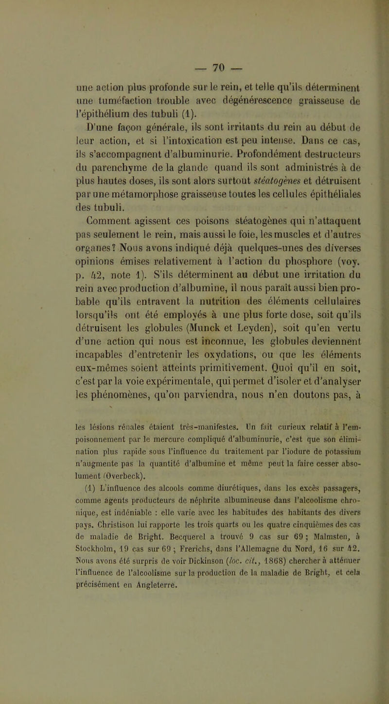 une action plus profonde sur le rein, et telle qu’ils déterminent une tuméfaction trouble avec dégénérescence graisseuse de l’épithélium des tubuli (1). D’une façon générale, ils sont irritants du rein au début de leur action, et si l’intoxication est peu intense. Dans ce cas, ils s’accompagnent d’albuminurie. Profondément destructeurs du parenchyme de la glande quand ils sont administrés à de plus hautes doses, ils sont alors surtout stéatogènes et détruisent par une métamorphose graisseuse toutes les cellules épithéliales des tubuli. Comment agissent ces poisons stéatogènes qui n’attaquent pas seulement le rein, mais aussi le foie, les muscles et d’autres organes? Nous avons indiqué déjà quelques-unes des diverses opinions émises relativement à l’action du phosphore (voy. ]). U2, note 1). S’ils déterminent au début une irritation du rein avec production d’albumine, il nous paraît aussi bien pro- bable qu’ils entravent la nutrition des éléments cellulaires lorsqu’ils ont été employés à une plus forte dose, soit qu’ils détruisent les globules (Munck et Leyden), soit qu’en vertu d’une action qui nous est inconnue, les globules deviennent incapables d’entretenir les oxydations, ou que les éléments eux-mêmes soient atteints primitivement. Quoi qu’il en soit, c’est par la voie expérimentale, qui permet d’isoler et d’analyser les phénomènes, qu’on parviendra, nous n’en doutons pas, à les lésions rénales étaient très-manifestes. Un fait curieux relatif à l’em- poisonnement par le mercure compliqué d’albuminurie, c’est que son élimi- nation plus rapide sous l’influence du traitement par l’iodure de potassium n’augmente pas la quantité d’albumine et même peut la faire cesser abso- lument tOverbeck). (1) L’influence des alcools comme diurétiques, dans les excès passagers, comme agents producteurs de néphrite albumineuse dans l’alcoolisme chro- nique, est indéniable : elle varie avec les habitudes des habitants des divers pays. Christison lui rapporte les trois quarts ou les quatre cinquièmes des cas de maladie de Bright. Becquerel a trouvé 9 cas sur 69 ; Malmsten, à Stockholm, 19 cas sur 69 ; Frerichs, dans l’Allemagne du Nord, 16 sur h2. Nous avons été surpris de voir Dickinson (/oc. cit., 1868) chercher à atténuer l’influence de l’alcoolisme sur la production de la maladie de Bright, et cela précisément en Angleterre.