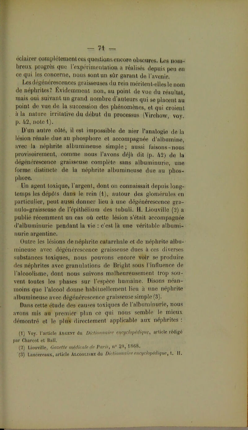 éclairer complètement ces questions encore obscures. Les nom- breux progrès que l’expérimentation a réalisés depuis peu en ce qui les concerne, nous sont un sûr garant de l’avenir. Les dégénérescences graisseuses du rein méritent-elles le nom de néphrites? Évidemment non, au point de vue du résultat, mais oui suivant un grand nombre d’auteurs qui se placent au point de vue de la succession des phénomènes, et qui croient à la nature irritative du début du processus (Virchow, voy. p. û2, note 1). D’un autre côté, il est impossible de nier l’analogie de la lésion rénale due au phosphore et accompagnée d’albumine, avec la néphrite albumineuse simple; aussi faisons-nous provisoirement, comme nous l’avons déjà dit (p. l\2) de la dégénérescence graisseuse complète sans albuminurie, une forme distincte de la néphrite albumineuse due au phos- phore. Un agent toxique, l’argent, dont on connaissait depuis long- temps les dépôts dans le rein (1), autour des glomérules en particulier, peut aussi donner lieu à une dégénérescence gra- nulo-graisseuse de l'épithélium des tubuli. H. Liouville (2) a publié récemment un cas où cette lésion s’était accompagnée d’albuminurie pendant la vie : c’est là une véritable albumi- nurie argentine. Outre les lésions de néphrite catarrhale et de néphrite albu- mineuse avec dégénérescence graisseuse dues à ces diverses substances toxiques, nous pouvons encore voir se produire des néphrites avec granulations de Bright sous l'inlluence de l’alcoolisme, dont nous suivons malheureusement trop sou- vent toutes les phases sur l’espèce humaine. Disons néan- moins que l’alcool donne habituellement lieu à une néphrite albumineuse avec dégénérescence graisseuse simple (3). Dans cette étude des causes toxiques de l’albuminurie, nous avons mis au premier plan ce qui nous semble le mieux démontré et le plus directement applicable aux néphrites : (1) Voy. l’article Argent du Dictionnaire encyclopédique, article rédigé par Charcot et Bail. (2) Liouville, Gazette médicale de Paris, n° 3'1, 1868. (3) Lancereaux, article Alcoolisme du Dictionnaire encyclopédique, t. II.