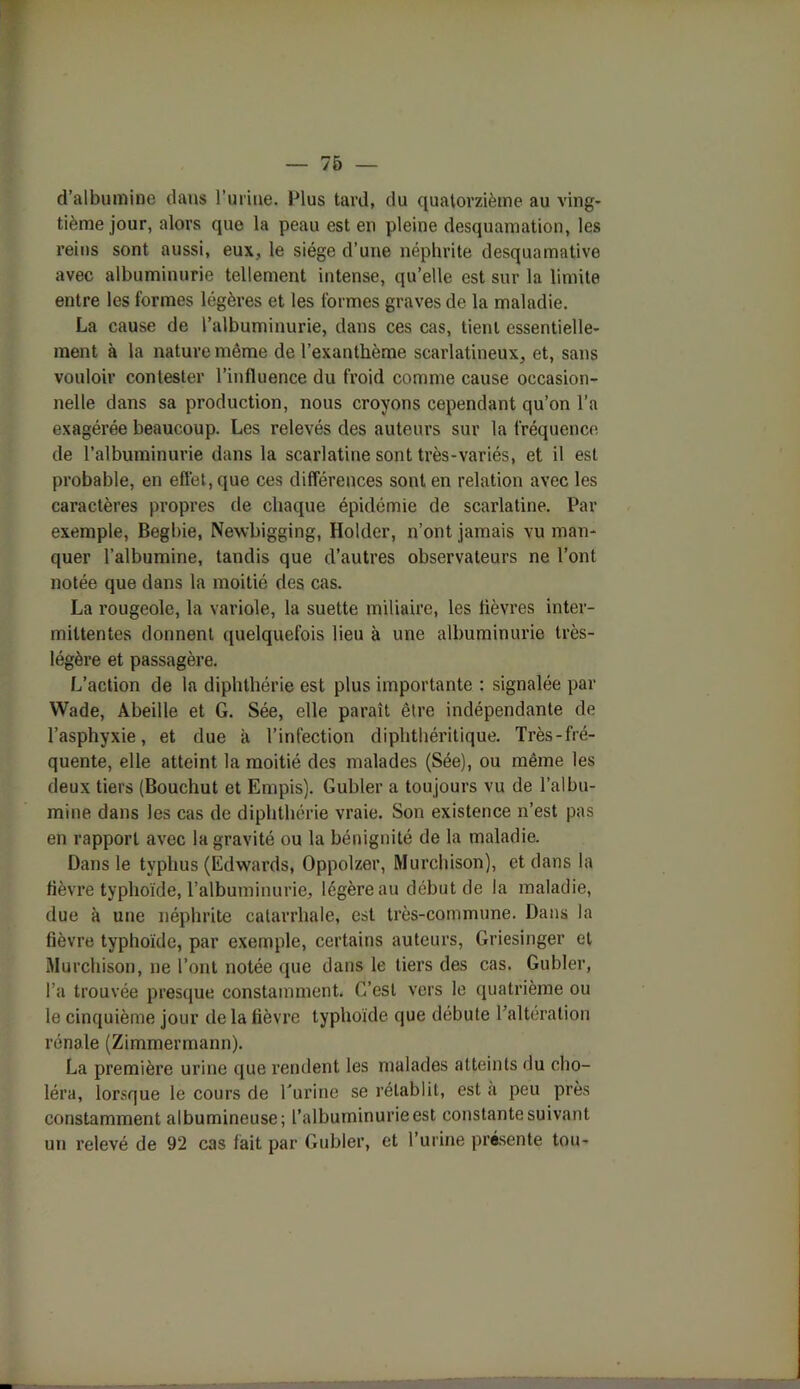 d’albumine dans burine. Plus tard, du quatorzième au ving- tième jour, alors que la peau est en pleine desquamation, les reins sont aussi, eux, le siège d’une néphrite desquamative avec albuminurie tellement intense, qu’elle est sur la limite entre les formes légères et les formes graves de la maladie. La cause de l’albuminurie, dans ces cas, tient essentielle- ment à la nature même de l’exanthème scarlatineux, et, sans vouloir contester l’influence du froid comme cause occasion- nelle dans sa production, nous croyons cependant qu’on l’a exagérée beaucoup. Les relevés des auteurs sur la fréquence de l’albuminurie dans la scarlatine sont très-variés, et il est probable, en effet, que ces différences sont en relation avec les caractères propres de chaque épidémie de scarlatine. Par exemple, Begbie, Newbigging, Hokler, n’ont jamais vu man- quer l’albumine, tandis que d’autres observateurs ne l’ont notée que dans la moitié des cas. La rougeole, la variole, la suette miliaire, les fièvres inter- mittentes donnent quelquefois lieu à une albuminurie très- légère et passagère. L’action de la diphthérie est plus importante : signalée par Wade, Abeille et G. Sée, elle paraît être indépendante de l’asphyxie, et due à l’infection diphthéritique. Très-fré- quente, elle atteint la moitié des malades (Sée), ou même les deux tiers (Bouchut et Empis). Gubler a toujours vu de l’albu- mine dans les cas de diphthérie vraie. Son existence n’est pas en rapport avec la gravité ou la bénignité de la maladie. Dans le typhus (Edwards, Oppolzer, Murchison), et dans la fièvre typhoïde, l’albuminurie, légère au début de la maladie, due à une néphrite catarrhale, est très-commune. Dans la fièvre typhoïde, par exemple, certains auteurs, Griesinger et Murchison, ne l’ont notée que dans le tiers des cas. Gubler, l’a trouvée presque constamment. C’est vers le quatrième ou le cinquième jour de la fièvre typhoïde que débute l’alteration rénale (Zimmermann). La première urine que rendent les malades atteints du cho- léra, lorsque le cours de l'urine se rétablit, est a peu près constamment albumineuse; l’albuminurie est constante suivant un relevé de 92 cas fait par Gubler, et l’urine présente tou-