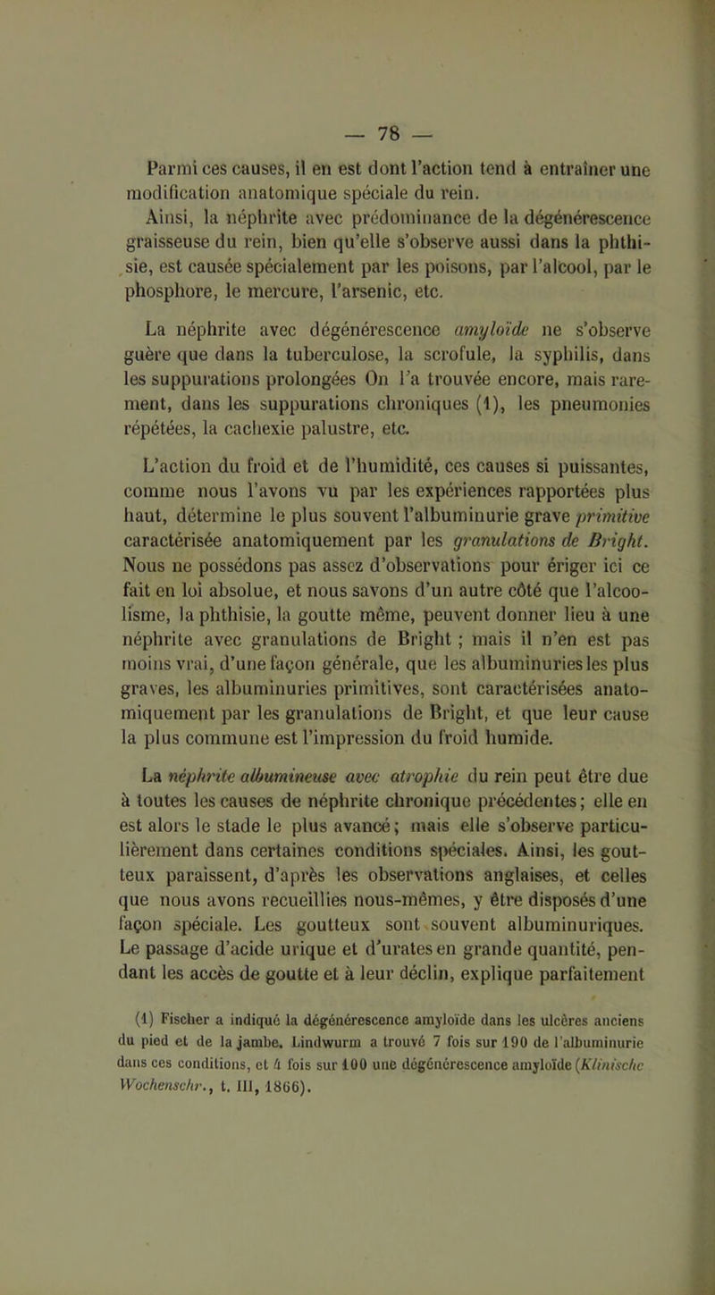 — 78 — Parmi ces causes, il en est dont l’action tend à entraîner une modification anatomique spéciale du rein. Ainsi, la néphrite avec prédominance de la dégénérescence graisseuse du rein, bien qu’elle s’observe aussi dans la phthi- sie, est causée spécialement par les poisons, par l’alcool, par le phosphore, le mercure, l’arsenic, etc. La néphrite avec dégénérescence amyloïde ne s’observe guère que dans la tuberculose, la scrofule, la syphilis, dans les suppurations prolongées On La trouvée encore, mais rare- ment, dans les suppurations chroniques (1), les pneumonies répétées, la cachexie palustre, etc. L’action du froid et de l’humidité, ces causes si puissantes, comme nous l’avons vu par les expériences rapportées plus haut, détermine le plus souvent l’albuminurie grave primitive caractérisée anatomiquement par les granulations de Bright. Nous ne possédons pas assez d’observations pour ériger ici ce fait en loi absolue, et nous savons d’un autre côté que l’alcoo- lisme, la phthisie, la goutte même, peuvent donner lieu à une néphrite avec granulations de Bright ; mais il n’en est pas moins vrai, d’une façon générale, que les albuminuries les plus graves, les albuminuries primitives, sont caractérisées anato- miquement par les granulations de Bright, et que leur cause la plus commune est l’impression du froid humide. La néphrite albumineuse avec atrophie du rein peut être due à toutes les causes de néphrite chronique précédentes; elle en est alors le stade le plus avancé; mais elle s’observe particu- lièrement dans certaines conditions spéciales. Ainsi, les gout- teux paraissent, d’après les observations anglaises, et celles que nous avons recueillies nous-mêmes, y être disposés d’une façon spéciale. Les goutteux sont souvent albuminuriques. Le passage d’acide urique et d'uratesen grande quantité, pen- dant les accès de goutte et à leur déclin, explique parfaitement (1) Fischer a indiqué la dégénérescence amyloïde dans les ulcères anciens du pied et de la jambe. Lindwurm a trouvé 7 fois sur 190 de l’albuminurie dans ces conditions, et é lois sur 100 une dégénérescence amyloïde (K/inischc
