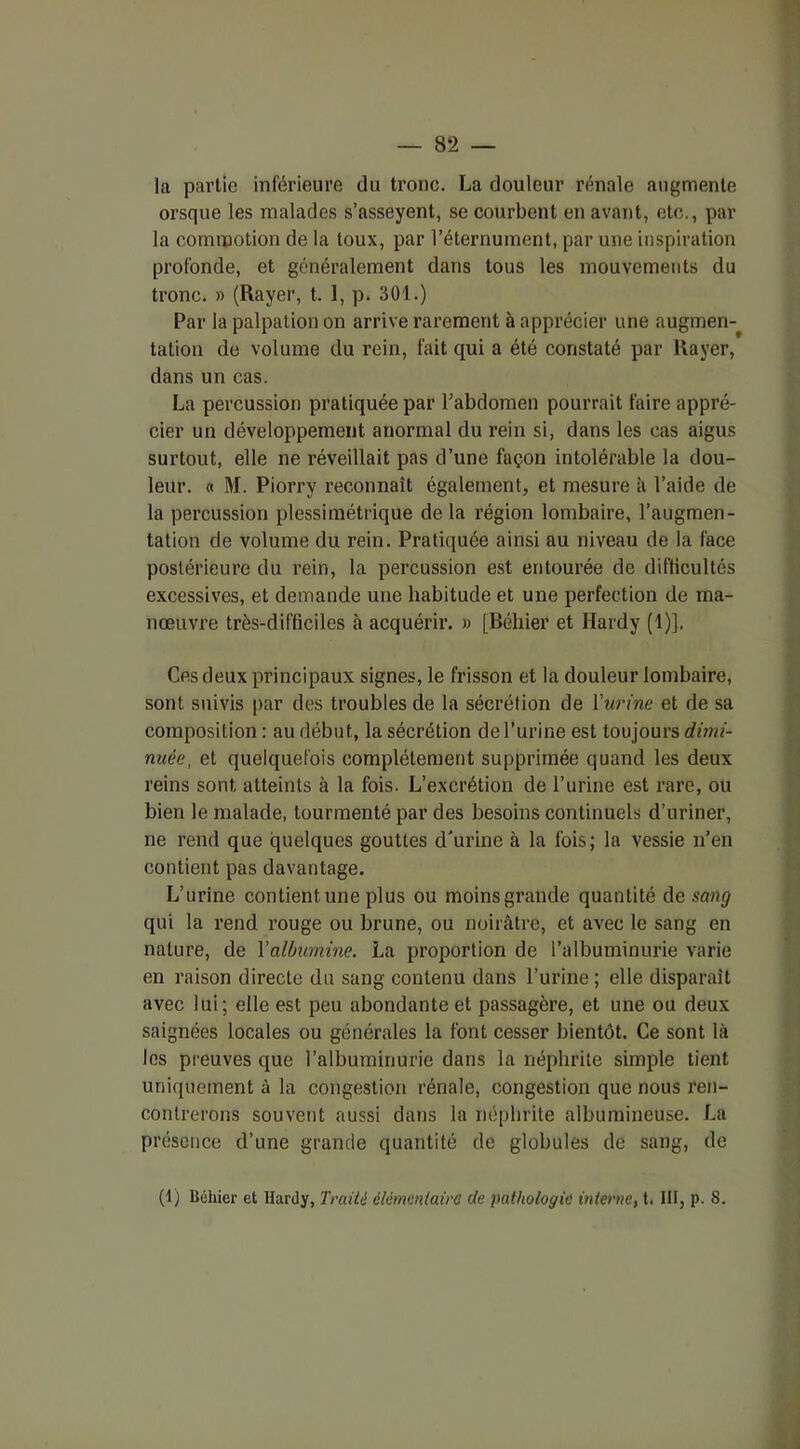 la partie inférieure du tronc. La douleur rénale augmente orsque les malades s’asseyent, se courbent en avant, etc., par la commotion de la toux, par l’éternument, par une inspiration profonde, et généralement dans tous les mouvements du tronc. » (Rayer, t. 1, p. 301.) Par la palpation on arrive rarement à apprécier une augmen-^ tation de volume du rein, fait qui a été constaté par Rayer, dans un cas. La percussion pratiquée par l’abdomen pourrait faire appré- cier un développement anormal du rein si, dans les cas aigus surtout, elle ne réveillait pas d’une façon intolérable la dou- leur. « M. Piorry reconnaît également, et mesure à l’aide de la percussion plessimétrique delà région lombaire, l’augmen- tation de volume du rein. Pratiquée ainsi au niveau de la face postérieure du rein, la percussion est entourée de difficultés excessives, et demande une habitude et une perfection de ma- nœuvre très-difficiles à acquérir. » [Réhier et Hardy (1)]. Ces deux principaux signes, le frisson et la douleur lombaire, sont suivis par des troubles de la sécrétion de l'urine et de sa composition : au début, la sécrétion de l’urine est toujours dimi- nuée, et quelquefois complètement supprimée quand les deux reins sont atteints à la fois. L’excrétion de l’urine est rare, ou bien le malade, tourmenté par des besoins continuels d’uriner, ne rend que quelques gouttes d'urine à la fois; la vessie n’en contient pas davantage. L’urine contient une plus ou moins grande quantité de sang qui la rend rouge ou brune, ou noirâtre, et avec le sang en nature, de Y albumine. La proportion de l’albuminurie varie en raison directe du sang contenu dans l’urine; elle disparait avec lui; elle est peu abondante et passagère, et une ou deux saignées locales ou générales la font cesser bientôt. Ce sont là les preuves que l’albuminurie dans la néphrite simple tient uniquement à la congestion rénale, congestion que nous ren- contrerons souvent aussi dans la néphrite albumineuse. La présence d’une grande quantité de globules de sang, de (1) Béhier et Hardy, Traité élémentaire de pathologie interne, t. III, p. 8.