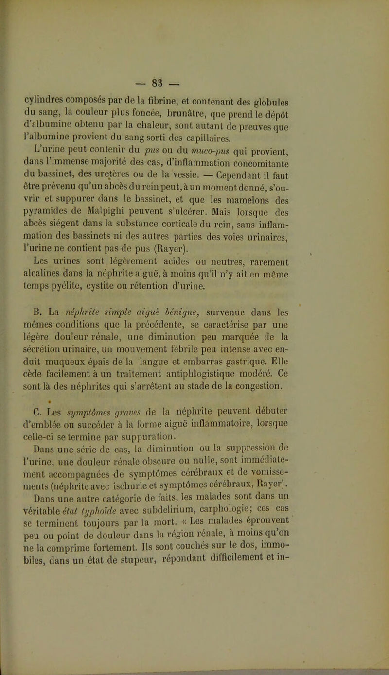 cylindres composés par de la fibrine, et contenant des globules du sang, la couleur plus foncée, brunâtre, que prend le dépôt d’albumine obtenu par la chaleur, sont autant de preuves que l’albumine provient du sang sorti des capillaires. L’urine peut contenir du pus ou du muco-pus qui provient, dans l’immense majorité des cas, d’inflammation concomitante du bassi et, des ureteres ou de la vessie. — Cependant il faut être prévenu qu’un abcès du rein peut, à un moment donné, s’ou- vrir et suppurer dans le bassinet, et que les mamelons des pyramides de Malpighi peuvent s’ulcérer. Mais lorsque des abcès siègent dans la substance corticale du rein, sans inflam- mation des bassinets ni des autres parties des voies urinaires, l’urine ne contient pas de pus (Rayer). Les urines sont légèrement acides ou neutres, rarement alcalines dans la néphrite aiguë, à moins qu’il n’y ait en même temps pyélite, cystite ou rétention d’urine. B. La néphrite simple aiguë bénigne, survenue dans les mêmes conditions que la précédente, se caractérise par une légère douleur rénale, une diminution peu marquée de la sécrétion urinaire, un mouvement fébrile peu intense avec en- duit muqueux épais de la langue et embarras gastrique. Elle cède facilement à un traitement antiphlogistique modéré. Ce sont là des néphrites qui s’arrêtent au stade de la congestion. • C. Les symptômes graves de la néphrite peuvent débuter d’emblée ou succéder à la forme aiguë inflammatoire, lorsque celle-ci se termine par suppuration. Dans une série de cas, la diminution ou la suppression de l’urine, une douleur rénale obscure ou nulle, sont immédiate- ment accompagnées <le symptômes cérébraux et de vomisse- ments (néphrite avec ischurieet symptômes cérébraux, Rayer). Dans une autre catégorie de faits, les malades sont dans un Véritable état typhoïde avec subdelirium, carphologie; ces cas sc terminent toujours par la mort. « Les malades éprouvent peu ou point de douleur dans la région rénale, à moins qu on ne la comprime fortement. Ils sont couchés sur le dos, immo- biles, dans un état de stupeur, répondant difficilement et in-