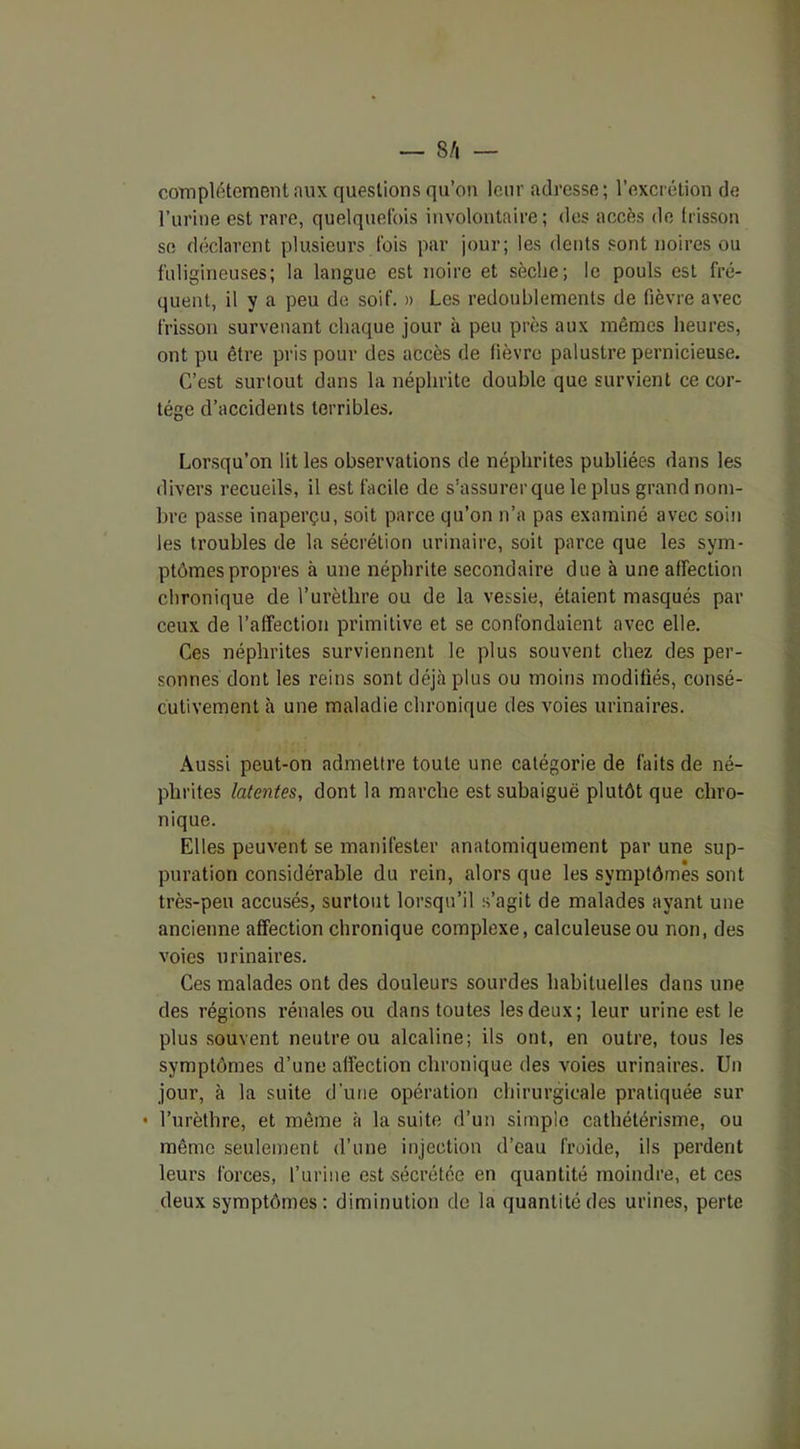 complètement aux questions qu’on leur adresse; l’excrétion de l’urine est rare, quelquefois involontaire; des accès de frisson se déclarent plusieurs fois par jour; les dents sont noires ou fuligineuses; la langue est noire et sèche; le pouls est fré- quent, il y a peu de soif. » Les redoublements de fièvre avec frisson survenant chaque jour à peu près aux mêmes heures, ont pu être pris pour des accès de fièvre palustre pernicieuse. C’est surtout dans la néphrite double que survient ce cor- tège d’accidents terribles. Lorsqu’on lit les observations de néphrites publiées dans les divers recueils, il est facile de s’assurer que le plus grand nom- bre passe inaperçu, soit parce qu’on n’a pas examiné avec soin les troubles de la sécrétion urinaire, soit parce que les sym- ptômes propres à une néphrite secondaire due à une affection chronique de l’urèthre ou de la vessie, étaient masqués par ceux de l’affection primitive et se confondaient avec elle. Ces néphrites surviennent le plus souvent chez des per- sonnes dont les reins sont déjà plus ou moins modifiés, consé- cutivement à une maladie chronique des voies urinaires. Aussi peut-on admettre toute une catégorie de faits de né- phrites latentes, dont la marche est subaiguë plutôt que chro- nique. Elles peuvent se manifester anatomiquement par une sup- puration considérable du rein, alors que les symptômes sont très-peu accusés, surtout lorsqu’il s’agit de malades ayant une ancienne affection chronique complexe, calculeuseou non, des voies urinaires. Ces malades ont des douleurs sourdes habituelles dans une des régions rénales ou dans toutes les deux; leur urine est le plus souvent neutre ou alcaline; ils ont, en outre, tous les symptômes d’une affection chronique des voies urinaires. Un jour, à la suite d'une opération chirurgicale pratiquée sur • l’urèthre, et même à la suite d’un simple cathétérisme, ou même seulement d’une injection d’eau froide, ils perdent leurs forces, l’urine est sécrétée en quantité moindre, et ces deux symptômes: diminution de la quantité des urines, perte