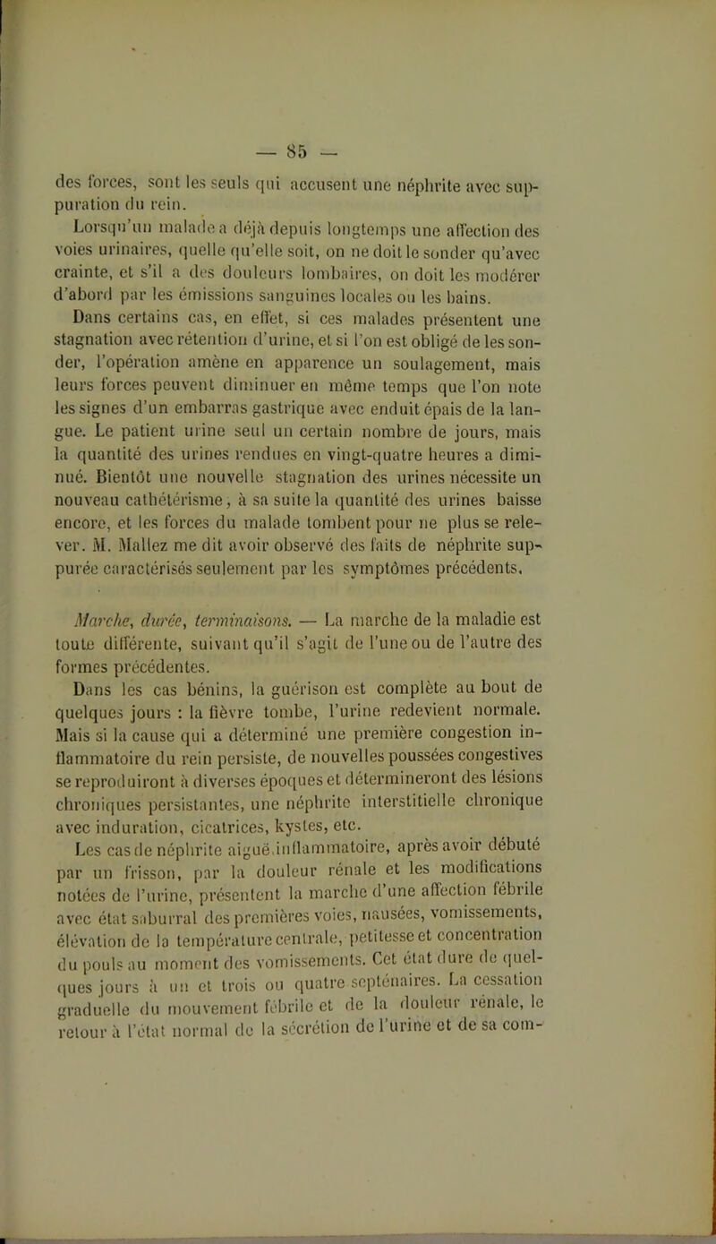 des forces, sont les seuls qui accusent une néphrite avec sup- puration du rein. Lorsqu un malade a déjà depuis longtemps une affection des voies urinaires, quelle qu’elle soit, on ne doit le sonder qu’avec crainte, et s il a des douleurs lombaires, on doit les modérer d’abord par les émissions sanguines locales ou les bains. Dans certains cas, en effet, si ces malades présentent une stagnation avec rétention d’urine, et si l’on est obligé de les son- der, l’opération amène en apparence un soulagement, mais leurs forces peuvent diminuer en même temps que l’on note les signes d’un embarras gastrique avec enduit épais de la lan- gue. Le patient urine seul un certain nombre de jours, mais la quantité des urines rendues en vingt-quatre heures a dimi- nué. Bientôt une nouvelle stagnation des urines nécessite un nouveau cathétérisme, à sa suite la quantité des urines baisse encore, et les forces du malade tombent pour ne plusse rele- ver. i\I. Mallez me dit avoir observé des faits de néphrite sup- purée caractérisés seulement par les symptômes précédents. Marche, durée, terminaisons. — La marche de la maladie est toute différente, suivant qu’il s’agit de l’une ou de l’autre des formes précédentes. Dans les cas bénins, la guérison est complète au bout de quelques jours : la fièvre tombe, l’urine redevient normale. Mais si la cause qui a déterminé une première congestion in- flammatoire du rein persiste, de nouvelles poussées congestives se reproduiront à diverses époques et détermineront des lésions chroniques persistantes, une néphrite interstitielle chronique avec induration, cicatrices, kystes, etc. Les cas de néphrite aiguë.inflammatoire, après avoir débuté par un frisson, par la douleur rénale et les modifications notées de l’urine, présentent la marche d une affection fébrile avec état saburral des premières voies, nausées, vomissements, élévation de la température centrale, petitesse et concentiation du pouls au moment des vomissements. Cet état dure de quel- ques jours à un et trois ou quatre septénaires. La cessation graduelle du mouvement fébrile et de la douleur rénale, le retour à l’état normal de la secrétion de 1 urine et de sa coin-