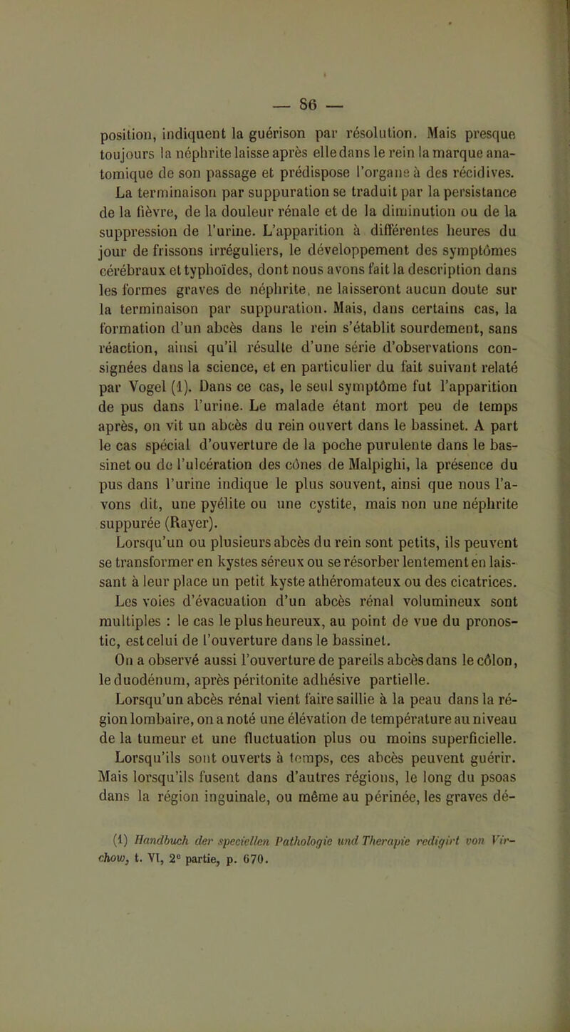 position, indiquent la guérison par résolution. Mais presque toujours la néphrite laisse après elle dans le rein la marque ana- tomique de son passage et prédispose l’organe à des récidives. La terminaison par suppuration se traduit par la persistance de la fièvre, de la douleur rénale et de la diminution ou de la suppression de l’urine. L’apparition à différentes heures du jour de frissons irréguliers, le développement des symptômes cérébraux et typhoïdes, dont nous avons fait la description dans les formes graves de néphrite, ne laisseront aucun doute sur la terminaison par suppuration. Mais, dans certains cas, la formation d’un abcès dans le rein s’établit sourdement, sans réaction, ainsi qu’il résulte d’une série d’observations con- signées dans la science, et en particulier du fait suivant relaté par Vogel (1). Dans ce cas, le seul symptôme fut l’apparition de pus dans l’urine. Le malade étant mort peu de temps après, on vit un abcès du rein ouvert dans le bassinet. A part le cas spécial d’ouverture de la poche purulente dans le bas- sinet ou de l’ulcération des cônes de Malpighi, la présence du pus dans l’urine indique le plus souvent, ainsi que nous l’a- vons dit, une pyélite ou une cystite, mais non une néphrite suppurée (Rayer). Lorsqu’un ou plusieurs abcès du rein sont petits, ils peuvent se transformer en kystes séreux ou se résorber lentement en lais- sant à leur place un petit kyste athéromateux ou des cicatrices. Les voies d’évacuation d’un abcès rénal volumineux sont multiples : le cas le plus heureux, au point de vue du pronos- tic, estcelui de l’ouverture dans le bassinet. On a observé aussi l’ouverture de pareils abcès dans le côlon, le duodénum, après péritonite adhésive partielle. Lorsqu’un abcès rénal vient faire saillie à la peau dans la ré- gion lombaire, on a noté une élévation de température au niveau de la tumeur et une fluctuation plus ou moins superficielle. Lorsqu’ils sont ouverts à temps, ces abcès peuvent guérir. Mais lorsqu’ils fusent dans d’autres régions, le long du psoas dans la région inguinale, ou même au périnée, les graves dé- fi) Handbuch der speciellcn Pathologie und Thérapie redigirt von Vir- chow, t. VI, 2° partie, p. G70.