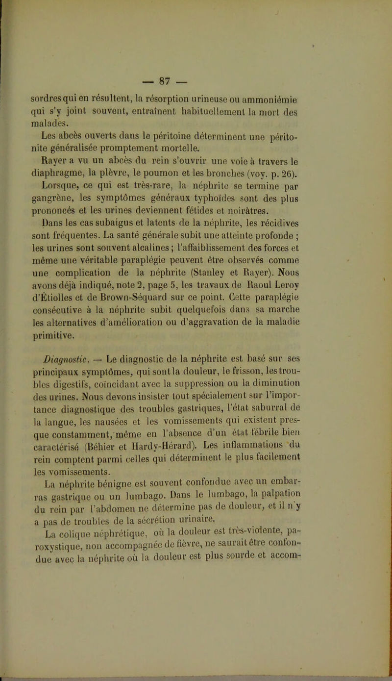 sordresqui en résultent, la résorption urineuse ou ammoniémie qui s’y joint souvent, entraînent habituellement la mort des malades. Les abcès ouverts dans le péritoine déterminent une périto- nite généralisée promptement mortelle. Rayer a vu un abcès du rein s’ouvrir une voie à travers le diaphragme, la plèvre, le poumon et les bronches (voy. p. 26). Lorsque, ce qui est très-rare, la néphrite se termine par gangrène, les symptômes généraux typhoïdes sont des plus prononcés et les urines deviennent fétides et noirâtres. Dans les cas subaigus et latents de la néphrite, les récidives sont fréquentes. La santé générale subit une atteinte profonde ; les urines sont souvent alcalines ; l’affaiblissement des forces et même une véritable paraplégie peuvent être observés comme une complication de la néphrite (Stanley et Rayer). Nous avons déjà indiqué, note 2, page 5, les travaux de Raoul Leroy d’Étiolles et de Brown-Séquard sur ce point. Cette paraplégie consécutive à la néphrite subit quelquefois dans sa marche les alternatives d’amélioration ou d’aggravation de la maladie primitive. Diagnostic. — Le diagnostic de la néphrite est basé sur ses principaux symptômes, qui sont la douleur, le frisson, les trou- bles digestifs, coïncidant avec la suppression ou la diminution des urines. Nous devons insister tout spécialement sur l’impor- tance diagnostique des troubles gastriques, l’état saburral de la langue, les nausées et les vomissements qui existent pres- que constamment, même en l’absence d’un état fébrile bien caractérisé (Béhier et Hardy-Hérard). Les inflammations du rein comptent parmi celles qui déterminent le plus facilement les vomissements. La néphrite bénigne est souvent confondue avec un embar- ras gastrique ou un lumbago. Dans le lumbago, la palpation du rein par l’abdomen ne détermine pas de douleur, et il n y a pas de troubles de la sécrétion urinaire. La colique néphrétique, où la douleur est très-violente, pa- roxystique, non accompagnée de fièvre, ne saurait être confon- due avec la néphrite où la douleur est plus sourde et accom-