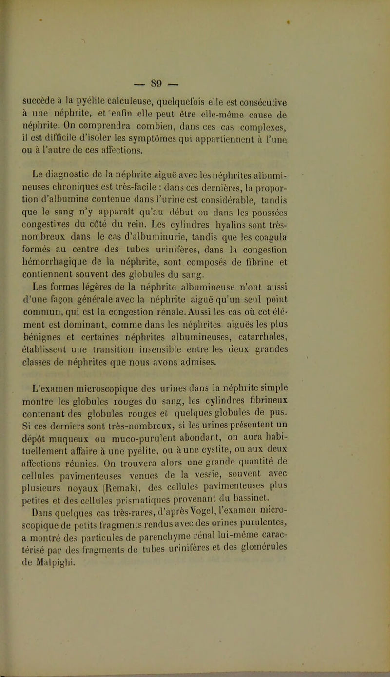 succède à la pyélite calculeuse, quelquefois elle est consécutive à une néphrite, et enfin elle peut être elle-même cause do néphrite. On comprendra combien, dans ces cas complexes, il est difficile d’isoler les symptômes qui appartiennent à l’une ou à l’autre de ces affections. Le diagnostic de la néphrite aiguë avec les néphrites albumi- neuses chroniques est très-facile : dans ces dernières, la propor- tion d’albumine contenue dans l’urine est considérable, tandis que le sang n’y apparaît qu’au début ou dans les poussées congestives du côté du rein. Les cylindres hyalins sont très- nombreux dans le cas d’albuminurie, tandis que les coagula formés au centre des tubes urinifères, dans la congestion hémorrhagique de la néphrite, sont composés de fibrine et contiennent souvent des globules du sang. Les formes légères de la néphrite albumineuse n’ont aussi d’une façon générale avec la néphrite aiguë qu’un seul point commun, qui est la congestion rénale. Aussi les cas où cet élé- ment est dominant, comme dans les néphrites aiguës les plus bénignes et certaines néphrites albumineuses, catarrhales, établissent une transition insensible entre les deux grandes classes de néphrites que nous avons admises. L’examen microscopique des urines dans la néphrite simple montre les globules rouges du sang, les cylindres fibrineux contenant des globules rouges et quelques globules de pus. Si ces derniers sont très-nombreux, si les urines présentent un dépôt muqueux ou muco-purulent abondant, on aura habi- tuellement affaire à une pyélite, ou aune cystite, ou aux deux affections réunies. On trouvera alors une grande quantité de cellules pavimenteuses venues de la vessie, souvent avec plusieurs noyaux (Remak), des cellules pavimenteuses plus petites et des cellules prismatiques provenant du bassinet. Dans quelques cas très-rares, d’aprèsVogel, 1 examen micro- scopique de petits fragments rendus avec des urines purulentes, a montré des particules de parenchyme rénal lui-même carac- térisé par des fragments de tubes urinifères et des glomérules de Malpighi.