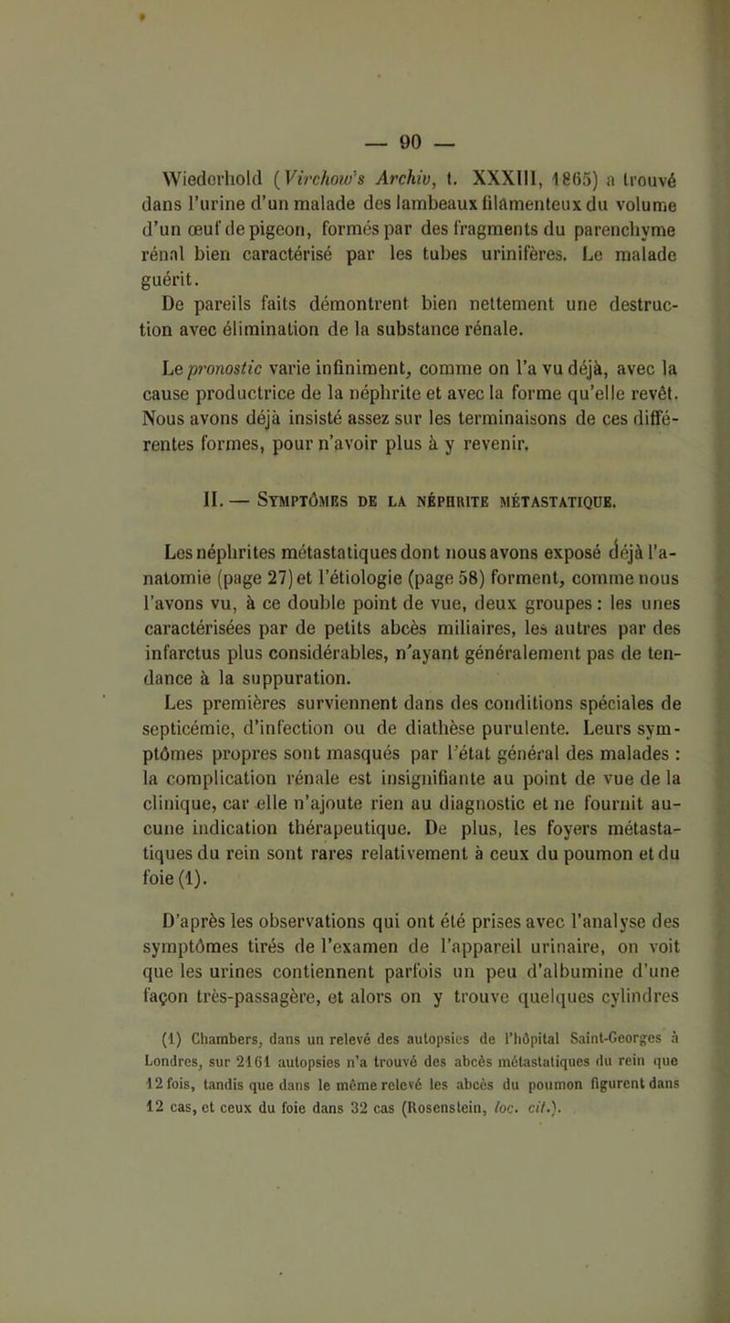 Wiedorhold (Virchoufs Archiv, t. XXXIII, 1865) a trouvé dans l’urine d’un malade des lambeaux filamenteux du volume d’un œuf de pigeon, formés par des fragments du parenchyme rénal bien caractérisé par les tubes urinifères. Le malade guérit. De pareils faits démontrent bien nettement une destruc- tion avec élimination de la substance rénale. Le pronostic varie infiniment, comme on l’a vu déjà, avec la cause productrice de la néphrite et avec la forme qu’elle revêt. Nous avons déjà insisté assez sur les terminaisons de ces diffé- rentes formes, pour n’avoir plus à y revenir. II. — Symptômes de la néphrite métastatique. Les néphrites métastatiques dont nous avons exposé déjà l’a- natomie (page 27) et l’étiologie (page 58) forment, comme nous l’avons vu, à ce double point de vue, deux groupes : les unes caractérisées par de petits abcès miliaires, les autres par des infarctus plus considérables, n’ayant généralement pas de ten- dance à la suppuration. Les premières surviennent dans des conditions spéciales de septicémie, d’infection ou de diathèse purulente. Leurs sym- ptômes propres sont masqués par l’état général des malades : la complication rénale est insignifiante au point de vue de la clinique, car elle n’ajoute rien au diagnostic et ne fournit au- cune indication thérapeutique. De plus, les foyers métasta- tiques du rein sont rares relativement à ceux du poumon et du foie (1). D’après les observations qui ont été prises avec l’analyse des symptômes tirés de l’examen de l’appareil urinaire, on voit que les urines contiennent parfois un peu d’albumine d’une façon très-passagère, et alors on y trouve quelques cylindres (1) Chambers, dans un relevé des autopsies de l’hôpital Saint-Georges à Londres, sur 2161 autopsies n’a trouvé des abcès métastatiques du rein que 12 fois, tandis que dans le même relevé les abcès du poumon figurent dans 12 cas, et ceux du foie dans 32 cas (Roscnstein, foc. cif.).