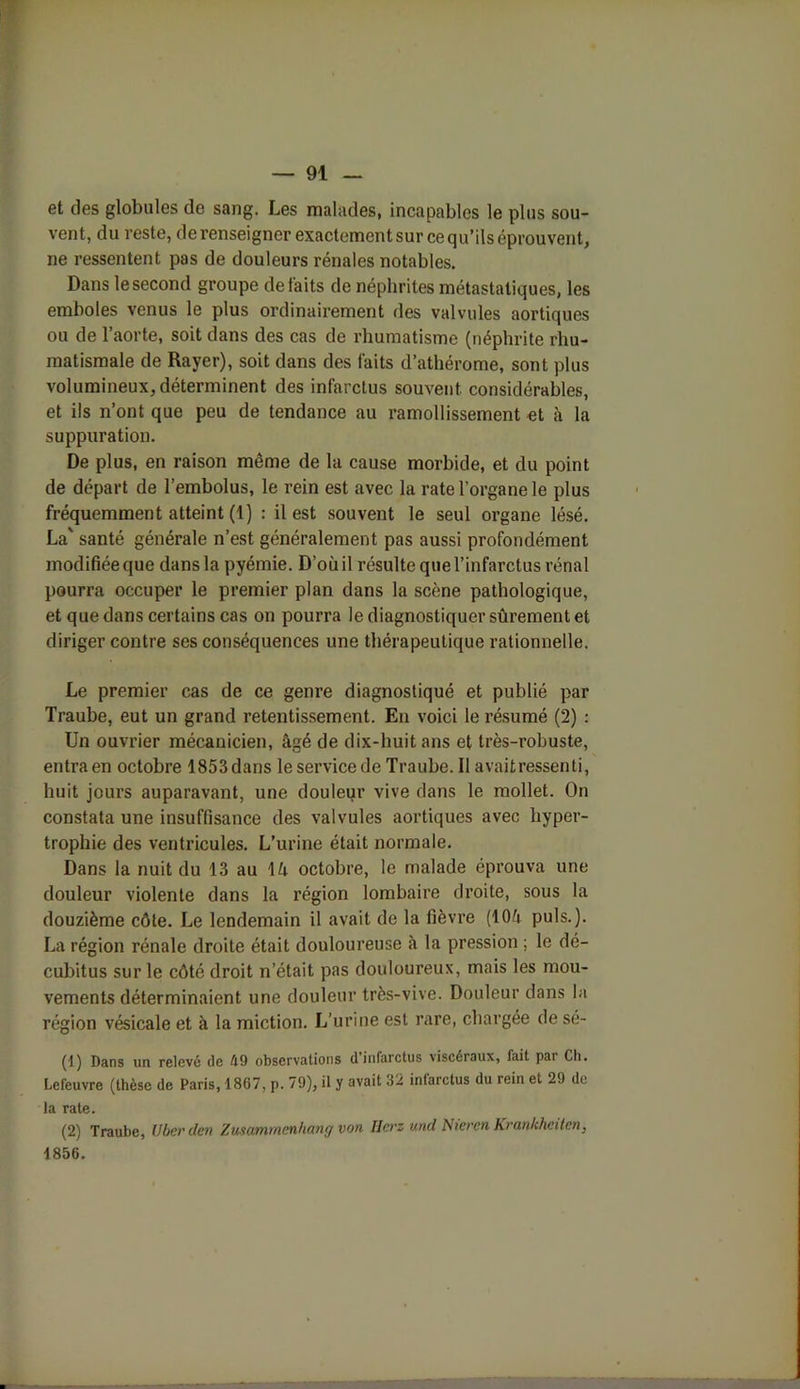 et des globales de sang. Les malades, incapables le plus sou- vent, du reste, de renseigner exactement sur ce qu’ils éprouvent, ne ressentent pas de douleurs rénales notables. Dans le second groupe défaits de néphrites métastatiques, les emboles venus le plus ordinairement des valvules aortiques ou de l’aorte, soit dans des cas de rhumatisme (néphrite rhu- matismale de Rayer), soit dans des faits d’athérome, sont plus volumineux, déterminent des infarctus souvent considérables, et ils n’ont que peu de tendance au ramollissement et à la suppuration. De plus, en raison même de la cause morbide, et du point de départ de l’embolus, le rein est avec la rate l’organe le plus fréquemment atteint (1) : il est souvent le seul organe lésé. La' santé générale n’est généralement pas aussi profondément modifiée que dans la pyémie. D’où il résulte que l’infarctus rénal pourra occuper le premier plan dans la scène pathologique, et que dans certains cas on pourra le diagnostiquer sûrement et diriger contre ses conséquences une thérapeutique rationnelle. Le premier cas de ce genre diagnostiqué et publié par Traube, eut un grand retentissement. En voici le résumé (2) : Un ouvrier mécanicien, âgé de dix-huit ans et très-robuste, entra en octobre 1853 dans le service de Traube. Il avaitressenti, huit jours auparavant, une douleur vive dans le mollet. On constata une insuffisance des valvules aortiques avec hyper- trophie des ventricules. L’urine était normale. Dans la nuit du 13 au 1û octobre, le malade éprouva une douleur violente dans la région lombaire droite, sous la douzième côte. Le lendemain il avait de la fièvre (10â puis.). La région rénale droite était douloureuse â la pression ; le dé- cubitus sur le côté droit n’était pas douloureux, mais les mou- vements déterminaient une douleur très-vive. Douleur dans la région vésicale et à la miction. L’urine est rare, chargée de sé- (1) Dans un relevé de é9 observations d’infarctus viscéraux, fait par Ch. Lefeuvre (thèse de Paris, 1867, p. 79), il y avait 32 inlarctus du rein et 29 de la rate. (2) Traube, Uberden Zusammcnhang von IJcrz und NierenKran/chciten, 1856.