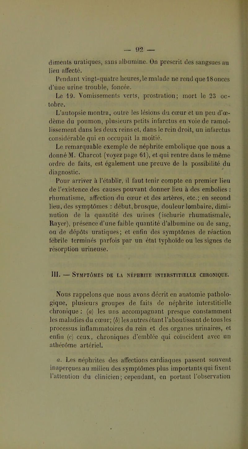diments uraliques, sans albumine. On prescrit des sangsues au lieu affecté. Pendant vingt-quatre heures,le malade ne rend quel8onces d’une urine trouble, foncée. Le 19. Vomissements verts, prostration; mort le 23 oc- tobre. L’autopsie montra, outre les lésions du cœur et un peu d’œ- dème du poumon, plusieurs petits infarctus en voie de ramol- lissement dans les deux reins et, dans le rein droit, un infarctus considérable qui en occupait, la moitié. Le remarquable exemple de néphrite embolique que nous a donné M. Charcot (voyez page 61), et qui rentre dans le même ordre de faits, est également une preuve de la possibilité du diagnostic. Pour arriver à l’établir, il faut tenir compte en premier lieu de l’existence des causes pouvant donner lieu à des embolies : rhumatisme, affection du cœur et des artères, etc.; en second lieu, des symptômes : début,brusque, douleur lombaire, dimi- nution de la quantité des urines (ischurie rhumatismale, Rayer), présence d’une faible quantité d’albumine ou de sang, ou de dépôts uratiques; et enfin des symptômes de réaction fébrile terminés parfois par un état typhoïde ou les signes de résorption urineuse. III. — Symptômes de la néphrite interstitielle chronique. Nous rappelons que nous avons décrit en anatomie patholo- gique, plusieurs groupes de faits de néphrite interstitielle chronique: (a) les uns accompagnant presque constamment les maladies du cœur; (b) les autres étant l’aboutissant de tous les processus inflammatoires du rein et des organes urinaires, et enfin (c) ceux, chroniques d’emblée qui coïncident avec un athérôme artériel. a. Les néphrites des affections cardiaques passent souvent inaperçues au milieu des symptômes plus importants qui fixent l’attention du clinicien; cependant, en portant l’observation