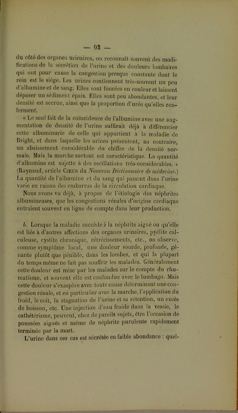 du côté des organes urinaires, on reconnaît souvent des modi- fications de la sécrétion de 1 urine et des douleurs lombaires qui ont pour cause la congestion presque constante dont le rein est le siège. Les urines contiennent très-souvent un peu d’albumine et de sang. Elles sont foncées en couleur et laissent déposer un sédiment épais. Elles sont peu abondantes, et leur densité est accrue, ainsi que la proportion d’urée qu’elles ren- ferment. « Le seul fait de la coïncidence de l’albumine avec une aug- mentation de densité de l’urine suffirait déjà à différencier cette albuminurie de celle qui appartient à la maladie de Bright, et dans laquelle les urines présentent, au contraire, un abaissement considérable du chiffre de la densité nor- male. Mais la marche surtout est caractéristique. La quantité d'albumine est sujette à des oscillations très-considérables. » (Raynaud, article Coeur du Nouveau Dictionnaire de médecine.) La quantité de l’albumine et du sang qui passent dans l’urine varie en raison des embarras de la circulation cardiaque. Nous avons vu déjà, à propos de l’étiologie des néphrites albumineuses, que les congestions rénales d’origine cardiaque entraient souvent en ligne de compte dans leur production. b. Lorsque la maladie succède à la néphrite aiguë ou qu’elle est liée à d’autres affections des organes urinaires, pyélite cal- culeuse, cystite chronique, rétrécissements, etc., on observe, comme symptôme local, une douleur sourde, profonde, gê- nante plutôt que pénible, dans les lombes, et qui la plupart du temps même ne fait pas souffrir les malades. Généralement cette douleur est mise par les malades sur le compte du rhu- matisme, et souvent elle est confondue avec le lumbago. Mais cette douleur s’exaspère avec toute cause déterminant une con- gestion rénale, et en particulier avec la marche, 1 application du froid, le coït, la stagnation de l’urine et sa rétention, un excès de boisson, etc. Une injection d’eau froide dans la vessie, le cathétérisme, peuvent, chez de pareils sujets, être 1 occasion de poussées aiguës et même de néphrite purulente rapidement terminée par la mort. L’urine dans ces cas est sécrétée en faible abondance : quel-
