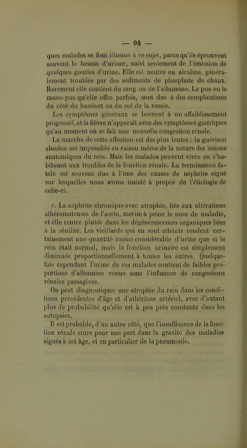 ques malades se font illusion à ce sujet, parce qu’ils éprouvent souvent le besoin d’uriner, suivi seulement de l’émission de quelques gouttes d’urine. Elle est neutre ou alcaline, généra- lement troublée par des sédiments de phosphate de chaux. Rarement elle contient du sang ou de l’albumine. Le pus ou le muco-pus qu’elle offre parfois, sont dus â des complications du côté du bassinet ou du col de la vessie. Les symptômes généraux se bornent à un affaiblissement progressif, et la lièvre n’apparaît avec des symptômes gastriques qu’au moment où se fait une nouvelle congestion rénale. La marche de cette affection est des plus lentes : la guérison absolue est impossible en raison môme de la nature des lésions anatomiques du rein. Mais les malades peuvent vivre en s’ha- bituant aux troubles de la fonction rénale. La terminaison fa- tale est souvent due à l’une des causes de néphrite aiguë sur lesquelles nous avons insisté à propos de l’étiologie de celle-ci. c. La néphrite chronique avec atrophie, liée aux altérations athéromateuses de l’aorte, mérite à peine le nom de maladie, et elle rentre plutôt dans les dégénérescences organiques liées à la sénilité. Les vieillards qui en sont atteints rendent cer- tainement une quantité moins considérable d’urine que si le rein était normal, mais la fonction urinaire est simplement diminuée proportionnellement à toutes les autres. Quelque- fois cependant l’urine de ces malades contient de faibles pro- portions d’albumine venue sous l’influence de congestions rénales passagères. On peut diagnostiquer une atrophie du rein dans les condi- tions précédentes d’âge et d’athérôme artériel, avec d’autant plus de probabilité qu’elle est à peu près constante dans les autopsies. 11 est probable, d’un autre côté, que l’insuffisance de la fonc- tion rénale entre pour une part dans la gravité des maladies aiguës à cet âge, et en particulier de la pneumonie.