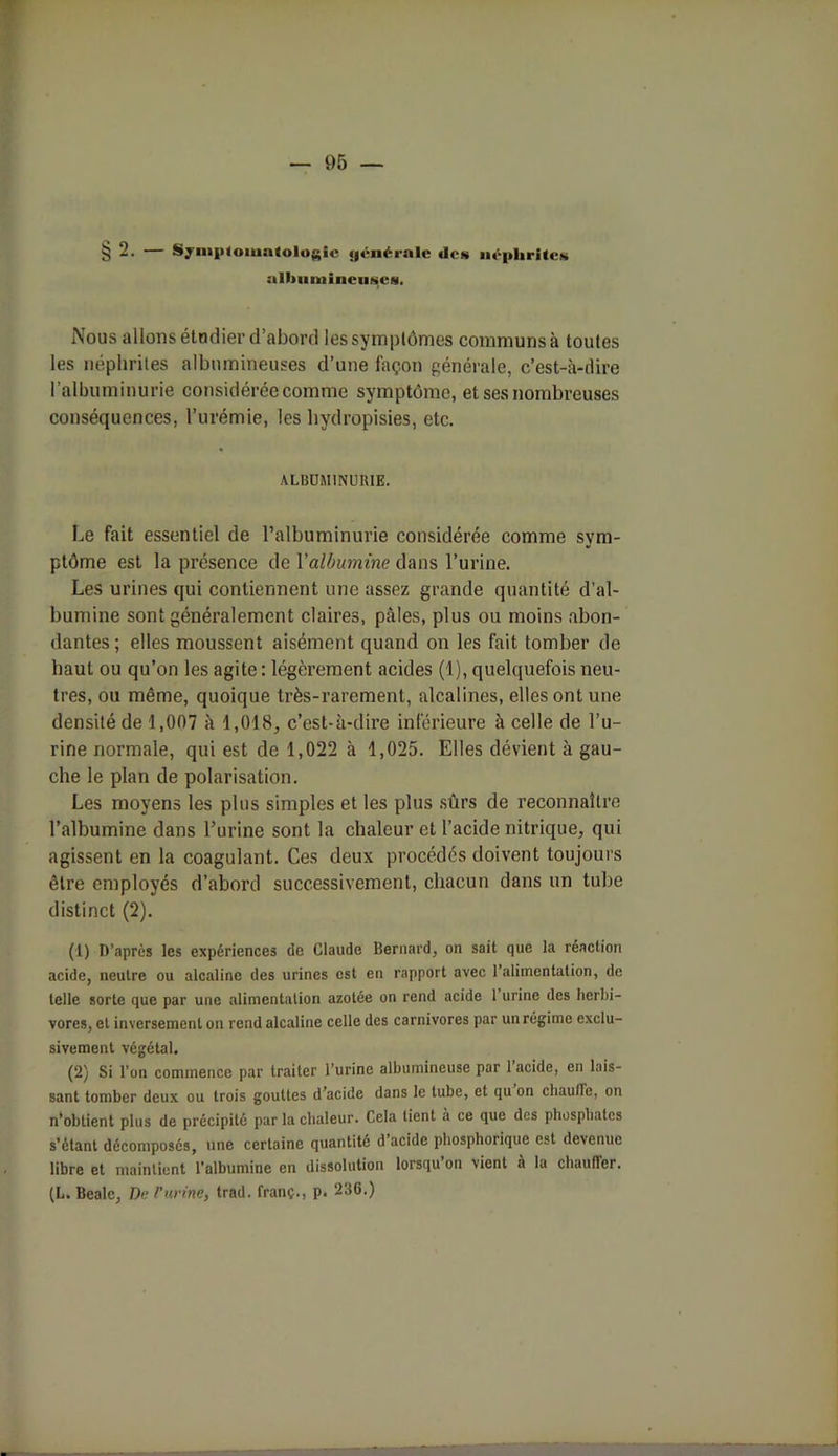 §2. — Symptomatologie «jciM-ialo «les néphrites albumineuses. Nous allons étodier d’abord les symptômes communs à toutes les néphrites albumineuses d’une façon générale, c’est-à-dire l’albuminurie considérée comme symptôme, et ses nombreuses conséquences, l’urémie, les hydropisies, etc. ALBUMINURIE. Le fait essentiel de l’albuminurie considérée comme sym- ptôme est la présence de Yalbumine dans l’urine. Les urines qui contiennent une assez grande quantité d’al- bumine sont généralement claires, pâles, plus ou moins abon- dantes ; elles moussent aisément quand on les fait tomber de haut ou qu’on les agite: légèrement acides (1), quelquefois neu- tres, ou même, quoique très-rarement, alcalines, elles ont une densité de 1,007 à 1,018, c’est-à-dire inférieure à celle de l’u- rine normale, qui est de 1,022 à 1,025. Elles dévient à gau- che le plan de polarisation. Les moyens les plus simples et les plus sûrs de reconnaître l’albumine dans l’urine sont la chaleur et l’acide nitrique, qui agissent en la coagulant. Ces deux procédés doivent toujours être employés d’abord successivement, chacun dans un tube distinct (2). (1) D’après les expériences de Claude Bernard, on sait que la réaction acide, neutre ou alcaline des urines est en rapport avec l’alimentation, de telle sorte que par une alimentation azotée on rend acide 1 urine des herbi- vores, et inversement on rend alcaline celle des carnivores par un régime exclu- sivement végétal. (2) Si l’on commence par traiter l’urine albumineuse par 1 acide, en lais- sant tomber deux ou trois gouttes d’acide dans le tube, et qu on chaude, on n’obtient plus de précipité par la chaleur. Cela tient à ce que des phosphates s’étant décomposés, une certaine quantité d’acide phosphorique est devenue libre et maintient l’albumine en dissolution lorsqu on vient à lu clnmflcr. (L. Bealc, De /'urine, trad. franç., p. 236.)