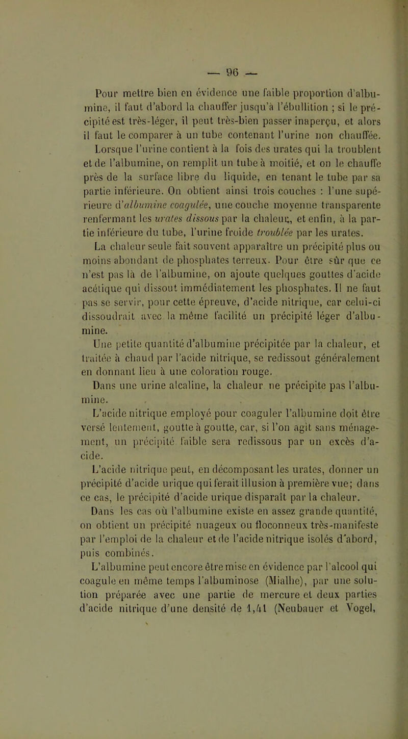 Pour mettre bien en évidence une faible proportion d’albu- mine, il faut d’abord la chauffer jusqu’à l’ébullition ; si le pré- cipité est très-léger, il peut très-bien passer inaperçu, et alors il faut le comparer à un tube contenant l’urine non chauffée. Lorsque l’urine contient à la fois des urates qui la troublent et de l’albumine, on remplit un tube à moitié, et on le chauffe près de la surface libre du liquide, en tenant le tube par sa partie inférieure. On obtient ainsi trois couches : l’une supé- rieure d'albumine coagulée, une couche moyenne transparente renfermant les urates dissous par la chaleur, et enfin, à la par- tie inférieure du tube, l’urine froide troublée par les urates. La chaleur seule fait souvent apparaître un précipité plus ou moins abondant de phosphates terreux. Pour être sûr que ce n’est pas là de l’albumine, on ajoute quelques gouttes d'acide acétique qui dissout immédiatement les phosphates. Il ne faut pas se servir, pour cette épreuve, d’acide nitrique, car celui-ci dissoudrait avec la même facilité un précipité léger d’albu- mine. Une petite quantité d’albumine précipitée par la chaleur, et traitée à chaud par l’acide nitrique, se redissout généralement en donnant lieu à une coloration rouge. Dans une urine alcaline, la chaleur ne précipite pas l’albu- mine. L’acide nitrique employé pour coaguler l’albumine doit être versé lentement, goutte à goutte, car, si l’on agit sans ménage- ment, un précipité faible sera redissous par un excès d’a- cide. L’acide nitrique peut, en décomposant les urates, donner un précipité d’acide in ique qui ferait illusion à première vue; dans ce cas, le précipité d’acide urique disparaît par la chaleur. Dans les cas où l’albumine existe en assez grande quantité, on obtient un précipité nuageux ou floconneux très-manifeste par l’emploi de la chaleur et de l’acide nitrique isolés d'abord, puis combinés. L’albumine peut encore être mise en évidence par l’alcool qui coagule en même temps l’albuminose (Mialhe), par une solu- tion préparée avec une partie de mercure et deux parties d’acide nitrique d’une densité de l,èl (Neubauer et Vogel,