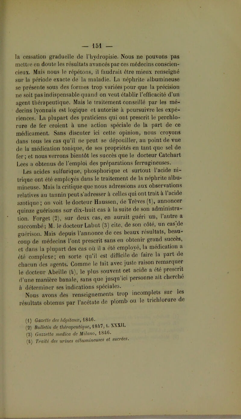 la cessation graduelle de l’hydropisie. Nous ne pouvons pas mettre en doute les résultats avancés par ces médecins conscien- cieux. Mais nous le répétons, il faudrait être mieux renseigné sur la période exacte de la maladie. La néphrite albumineuse se présente sous des formes trop variées pour que la précision ne soit pas indispensable quand on veut établir l’efficacité d’un agent thérapeutique. Mais le traitement conseillé par les mé- decins lyonnais est logique et autorise à poursuivre les expé- riences. La plupart des praticiens qui ont prescrit le perchlo- rure de fer croient à une action spéciale de la part de ce médicament. Sans discuter ici cette opinion, nous croyons dans tous les cas qu’il ne peut se dépouiller, au point de vue de la médication tonique, de ses propriétés en tant que sel de fer; et nous verrons bientôt les succès que le docteur Catchart Lees a obtenus de l’emploi des préparations ferrugineuses. Les acides sulfurique, phosphorique et surtout l’acide ni- trique ont été employés dans le traitement de la néphrite albu- mineuse. Mais la critique que nous adressions aux observations relatives au tannin peut s’adresser à celles qui ont trait à l’acide azotique ; on voit le docteur Haussen, de Trêves (1), annoncer quinze guérisons sur dix-huit cas à la suite de son administra- tion. Forget (2), sur deux cas, en aurait guéri un, l’autre a succombé; M. le docteur Labut (3) cite, de son côté, un casTle guérison. Mais depuis l’annonce de ces beaux résultats, beau- coup de médecins l’ont prescrit sans en obtenir grand succès, et dans la plupart des cas où il a été employé, la médication a été complexe; en sorte qu’il est difficile de taire la part de chacun des agents. Comme le lait avec juste raison remarquer le docteur Abeille (é), le plus souvent cet acide a été prescrit d’une manière banale, sans que jusqu’ici personne ait cherche à déterminer ses indications spéciales. Nous avons des l’enseignements trop incomplets sui es résultats obtenus par l’acétate de plomb ou le tiiehlorure ce (1) Gazette clés hôpitaux, 1846. (2) Bulletin (le thérapeutique, 1847, t. WXM. (3) Gazzetta medica de Milano, 184G. (4) Traité clés urines albumineuses et sucrées.