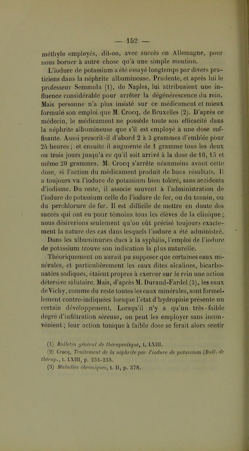 rnétliylo employés, dit-on, avec succès en Allemagne, pour nous borner à autre chose qu’à une simple mention. L’iodure de potassium a été essayé longtemps par divers pra- ticiens dans la néphrite albumineuse. Prudente, et après lui le professeur Semmola (1), de Naples, lui attribuaient une in- fluence considérable pour arrêter la dégénérescence du rein. Mais personne n’a plus insisté sur ce médicament et mieux formulé son emploi que M. Crocq, de Bruxelles (2j. D’après ce médecin, le médicament ne possède toute son efficacité dans la néphrite albumineuse que s’il est employé à une dose suf- fisante. Aussi prescrit-il d’abord 2 à 3 grammes d’emblée pour 2à heures ; et ensuite il augmente de 1 gramme tous les deux ou trois jours jusqu’à ce qu'il soit arrivé à la dose de 10,15 et même 20 grammes. M. Crocq s’arrête néanmoins avant celte dose, si l’action du médicament produit de bons résultats. Il a toujours vu l’iodure de potassium bien toléré, sans accidents d’iodisme. Du reste, il associe souvent à l’administration de l’iodure de potassium celle de l’iodure de fer, ou du tannin, ou du perchlorure de fer. Il est difficile de mettre en doute des succès qui ont eu pour témoins tous les élèves de la clinique; nous désirerions seulement qu’on eût précisé toujours exacte- ment la nature des cas dans lesquels l’iodure a été administré. Dans les albuminuries dues à la syphilis, l’emploi de l’iodure de potassium trouve son indication la plus naturelle. Théoriquement on aurait pu supposer que certaines eaux mi- nérales, et particulièrement les eaux dites alcalines, bicarbo- natées sodiques, étaient propres à exercer sur le rein une action détersive salutaire. Mais, d’après M. Durand-Fardel (3), les eaux de Vichy, comme du reste toutes les eaux minérales, sont formel- lement contre-indiquées lorsque l’état d’hydropisie présente un certain développement. Lorsqu’il n’y a qu’un très-faible degré d’infiltration séreuse, on peut les employer sans incon- vénient ; leur action tonique à faible dose se ferait alors sentir (1) Bulletin général cle thérapeutique, t. LXI1I. (2) Crocq, Traitement, de la néphrite par Tiodure de potassium (Bull, de thérap., t. LXIII, p. 234-235. (3) Maladies chroniques, t. U, p. 378.
