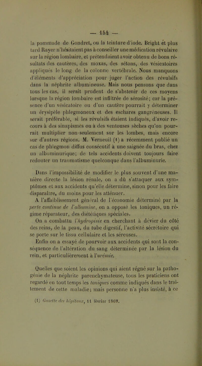 la pommade de Gondret, ou la teinture d'iode. Bright et plus tard Bayer n’hésitaient pas à conseiller une médication révulsive sur la région lombaire, et prétendaient avoir obtenu de bons ré- sultats des cautères, des moxas, des sétons, des vésicatoires appliqués le long de la colonne vertébrale. Nous manquons d’éléments d’appréciation pour juger l’action des révulsifs dans la néphrite albumineuse. Mais nous pensons que dans tous les cas, il serait prudent de s’abstenir de ces moyens lorsque la région lombaire est infiltrée de sérosité; car la pré- sence d’un vésicatoire ou d’un cautère pourrait y déterminer un érysipèle phlegmoneux et des eschares gangréneuses. Il serait préférable, si les révulsifs étaient indiqués, d’avoir re- cours à des sinapismes ou à des ventouses sèches qu’on pour- rait multiplier non-seulement sur les lombes, mais encore sur d’autres régions. M. Verneuil (l)a récemment publié un cas de phlegmon diffus consécutif à une saignée du bras, chez un albuminurique; de tels accidents doivent toujours faire redouter un traumatisme quelconque dans l’albuminurie. Dans l’impossibilité de modifier le plus souvent d’une ma- nière directe la lésion rénale, on a dû s’attaquer aux sym- ptômes et aux accidents qu’elle détermine, sinon pour les faire disparaître, du moins pour les atténuer. A l'affaiblissement général de l'économie déterminé par la perte continue de l'albumine, on a opposé les toniques, un ré- gime réparateur, des diététiques spéciales. On a combattu I’hydropisie en cherchant à dévier du côté des reins, de la peau, du tube digestif, l’activité sécrétoire qui se porte sur le tissu cellulaire et les séreuses. Enfin on a essayé de pourvoir aux accidents qui sont la con- séquence de l’altération du sang déterminée par la lésion du rein, et particulièrement à l'urémie. Quelles que soient les opinions qui aient régné sur la patho- génie de la néphrite parenchymateuse, tous les praticiens ont regardé en tout temps les toniques comme indiqués dans le trai- tement de cette maladie; mais personne n'a plus insisté, à ce