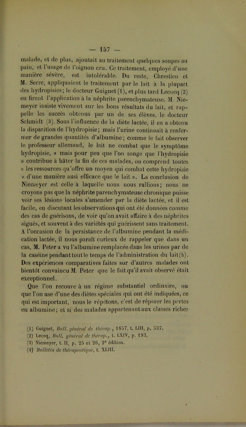 malade, et de plus, ajoutait au traitement quelques soupes au pain, et l usage de l’oignon cru. Ce traitement, employé d’une manière sévère, est intolérable. Du reste, Chresticn et M. Serre, appliquaient le traitement par le lait à la plupart des hvdropisies; le docteur Guignet (1), et plus tard Lecoeq (2) en firent 1 application à la néphrite parenchymateuse. M. Nie- meyer insiste vivement sur les bons résultats du lait, et rap- pelle les succès obtenus par un de ses élèves, le docteur Schmidt (3). Sous l’influence de la diète lactée, il en a obtenu la disparition de l’hydropisie; mais l’urine continuait à renfer- mer de grandes quantités d’albumine; comme le fait observer le professeur allemand, le lait ne combat que le symptôme hydropisie, « mais pour peu que l’on songe que l’hydropisie » contribue à hâter la fin de ces malades, on comprend toutes » les ressources qu’offre un moyen qui combat cette hydropisie » d’une manière ausi efficace que le lait ». La conclusion de Niemeyer est celle à laquelle nous nous rallions; nous ne croyons pas que la néphrite parenchymateuse chronique puisse voir ses lésions locales s’amender par la diète lactée, et il est facile, en discutant les observations qui ont été données comme des cas de guérisons, de voir qu’on avait affaire à des néphrites aiguës, et souvent à des variétés qui guérissent sans traitement. A l’occasion de la persistance de l’albumine pendant la médi- cation lactée, il nous paraît curieux de rappeler que dans un cas, M. Peter a vu l’albumine remplacée dans les urines par de la caséine pendant tout le temps de l’administration du lait(è). Des expériences comparatives faites sur d’autres malades ont bientôt convaincu M. Peter que le fait qu’il avait observé était exceptionnel. Que l’on recoure à un régime substantiel ordinaire, ou que l’on use d’une des diètes spéciales qui ont été indiquées, ce qui est important, nous le répétons, c’est de réparer les pertes en albumine; et si des malades appartenant aux classes riches (1) Guignet, Bull, général de ihérap1857, t. LUI, p. 337. (2) Lecoq, Bull, général de Ihérap., t. LXIV, p. 193. (3) Niemeyer, t. II, p. 25 et 26, 2e editiun. (h) Bulletin de thérapeutique, t. XL1II. I