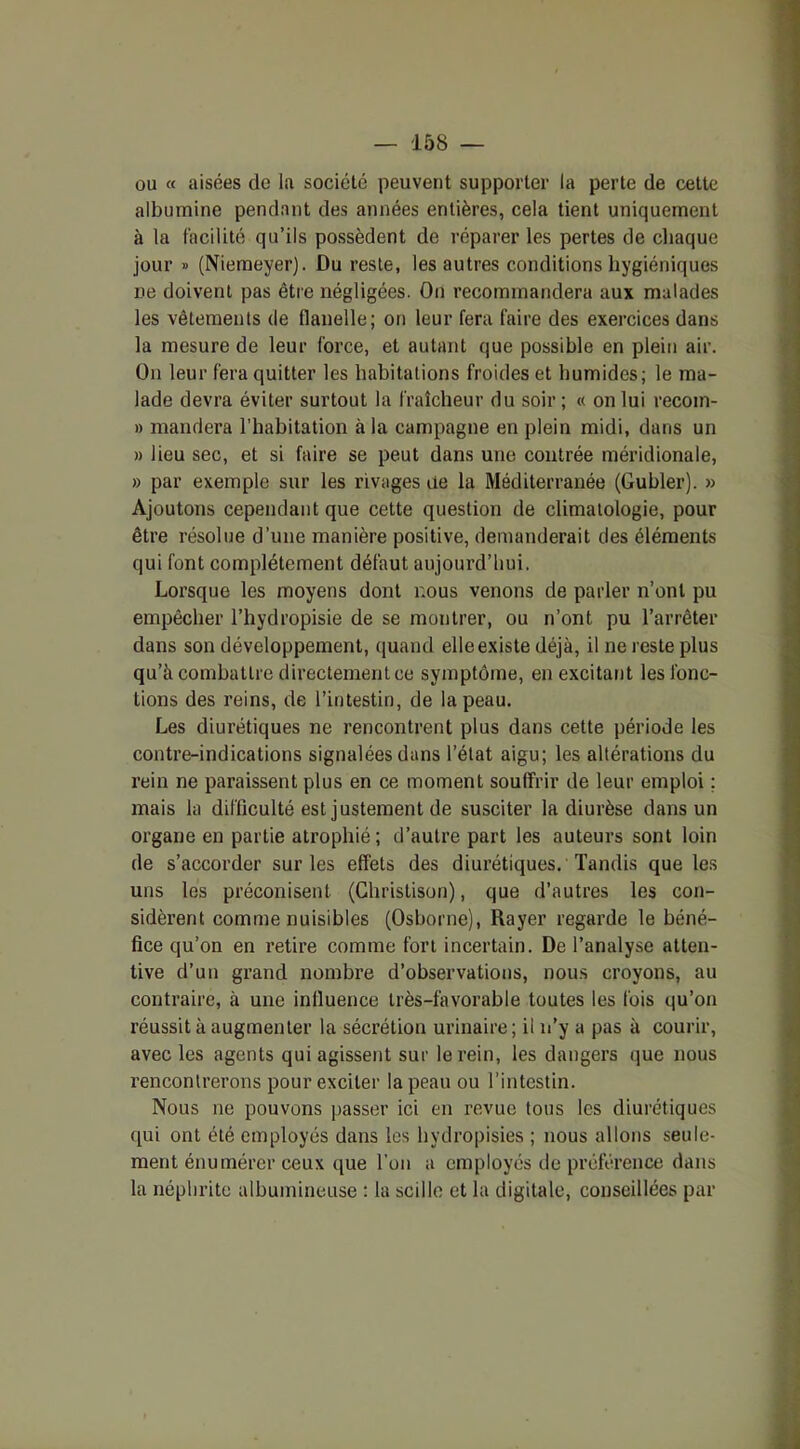 ou « aisées de la société peuvent supporter la perte de cette albumine pendant des années entières, cela tient uniquement à la facilité qu’ils possèdent de réparer les pertes de chaque jour » (Niemeyer). Du reste, les autres conditions hygiéniques ne doivent pas être négligées. On recommandera aux malades les vêtements de flanelle; on leur fera faire des exercices dans la mesure de leur force, et autant que possible en plein air. On leur fera quitter les habitations froides et humides; le ma- lade devra éviter surtout la fraîcheur du soir ; « on lui recom- » mandera l'habitation à la campagne en plein midi, dans un » lieu sec, et si faire se peut dans une contrée méridionale, » par exemple sur les rivages de la Méditerranée (Guhler). » Ajoutons cependant que cette question de climatologie, pour être résolue d’une manière positive, demanderait des éléments qui font complètement défaut aujourd’hui. Lorsque les moyens dont nous venons de parler n’ont pu empêcher l’hydropisie de se montrer, ou n’ont pu l’arrêter dans son développement, quand elle existe déjà, il ne reste plus qu’à combattre directement ce symptôme, en excitant les fonc- tions des reins, de l’intestin, de la peau. Les diurétiques ne rencontrent plus dans cette période les contre-indications signalées dans l’état aigu; les altérations du rein ne paraissent plus en ce moment souffrir de leur emploi ; mais la difficulté est justement de susciter la diurèse dans un organe en partie atrophié ; d’autre part les auteurs sont loin de s’accorder sur les effets des diurétiques. Tandis que les uns les préconisent (Christison), que d’autres les con- sidèrent comme nuisibles (Osborne), Rayer regarde le béné- fice qu’on en retire comme fort incertain. De l’analyse atten- tive d’un grand nombre d’observations, nous croyons, au contraire, à une influence très-favorable toutes les fois qu’on réussit à augmenter la sécrétion urinaire; il n’y a pas à courir, avec les agents qui agissent sur le rein, les dangers que nous rencontrerons pour exciter la peau ou l’intestin. Nous ne pouvons passer ici en revue tous les diurétiques qui ont été employés dans les hydropisies ; nous allons seule- ment énumérer ceux que l’on a employés de préférence dans la néphrite albumineuse : la scillc et la digitale, conseillées par