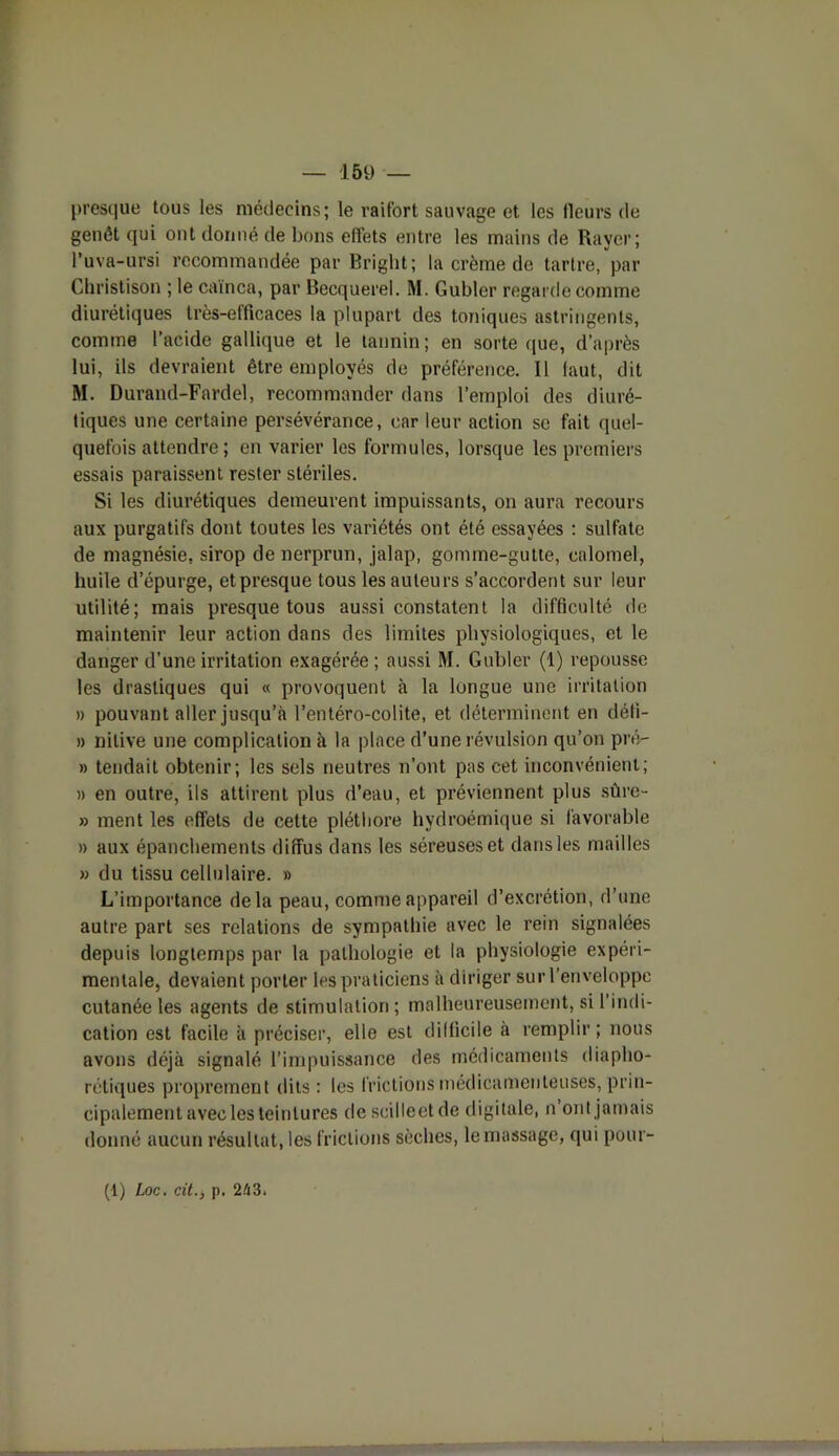 presque tous les médecins; le raifort sauvage et les fleurs de genêt qui ont donné de bons effets entre les mains de Rayer; l’uva-ursi recommandée par Bright; la crème de tartre, par Christison ; le caïnca, par Becquerel. M. Gubler regarde comme diurétiques très-efficaces la plupart des toniques astringents, comme l’acide gallique et le tannin; en sorte que, d’après lui, ils devraient être employés de préférence. Il laut, dit M. Durand-Fardel, recommander dans l’emploi des diuré- tiques une certaine persévérance, car leur action se fait quel- quefois attendre; en varier les formules, lorsque les premiers essais paraissent rester stériles. Si les diurétiques demeurent impuissants, on aura recours aux purgatifs dont toutes les variétés ont été essayées : sulfate de magnésie, sirop de nerprun, jalap, gonnne-gutte, calomel, huile d’épurge, et presque tous les auteurs s’accordent sur leur utilité; mais presque tous aussi constatent la difficulté de maintenir leur action dans des limites physiologiques, et le danger d’une irritation exagérée; aussi M. Gubler (1) repousse les drastiques qui « provoquent à la longue une irritation » pouvant aller jusqu’à l’entéro-colite, et déterminent en déti- » nilive une complication à la place d’une révulsion qu’on pré- » tendait obtenir; les sels neutres n’ont pas cet inconvénient; » en outre, ils attirent plus d’eau, et préviennent plus sûre- » ment les effets de cette pléthore hydroémique si favorable » aux épanchements diffus dans les séreuses et dans les mailles » du tissu cellulaire. » L’importance delà peau, comme appareil d’excrétion, d’une autre part ses relations de sympathie avec le rein signalées depuis longtemps par la pathologie et la physiologie expéri- mentale, devaient porter les praticiens à diriger sur l’enveloppe cutanée les agents de stimulation; malheureusement, si l’indi- cation est facile à préciser, elle est difficile à remplir ; nous avons déjà signalé l’impuissance des médicaments diaplio- rétiques proprement dits : les frictions médicamenteuses, prin- cipalement avec les teintures descilleetde digitale, n ont jamais donné aucun résultat, les frictions sèches, le massage, qui pour- (1) Loc. cit., p. 243,