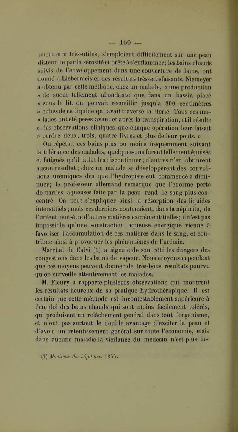 — 1(50 — ru ici!) ( cire très-utiles, s’emploient difficilement sur une peau distendue par la sérosité et prête à s’enflammer ; les bains chauds suivis de l’enveloppement dans une couverture de laine, ont donné à Liebermeister des résultats très-satisfaisants. Niemeÿer a obtenu par cette méthode, chez un malade, « une production » de sueur tellement abondante que dans un bassin placé » sous le lit, on pouvait recueillir jusqu’à 800 centimètres » cubes de ce liquide qui avait traversé la literie. Tous ces ma- » lades ont été pesés avant et après la transpiration, et il résulte » des observations cliniques que chaque opération leur faisait » perdre deux, trois, quatre livres et plus de leur poids. » Ou répétait ces bains plus ou moins fréquemment suivant la tolérance des malades; quelques-uns furent tellement épuisés et fatigués qu’il fallut les discontinuer ; d’autres n’en obtinrent aucun résultat; chez un malade se développèrent des convoi- tions urémiques dès que l’hydropisie eut commencé à dimi- nuer; le professeur allemand remarque que l’énorme perte de parties aqueuses faite par la peau rend le sang plus con- centré. On peut s’expliquer ainsi la résorption des liquides interstitiels ; mais ces derniers contenaient, dans la néphrite, de l’uréeet peut-être d’autres matières excrémentitielles; il n’est pas impossible qu’une soustraction aqueuse énergique vienne à favoriser l’accumulation de ces matières dans le sang, et con- tribue ainsi à provoquer les phénomènes de l’urémie. Marchai de Calvi (1) a signalé de son côté les dangers des congestions dans les bains de vapeur. Nous croyons cependant que ces moyens peuvent donner de très-bons résultats pourvu qu’on surveille attentivement les malades. M. Fleury a rapporté plusieurs observations qui montrent les résultats heureux de sa pratique hydrothérapique. Il est certain que cette méthode est incontestablement supérieure à l’emploi des bains chauds qui sont moins facilement tolérés, qui produisent un relâchement général dans tout l’organisme, et n’ont pas surtout le double avantage d’exciter la peau et d’avoir un retentissement général sur toute l’économie, mais dans aucune maladie la vigilance du médecin n’est plus in-