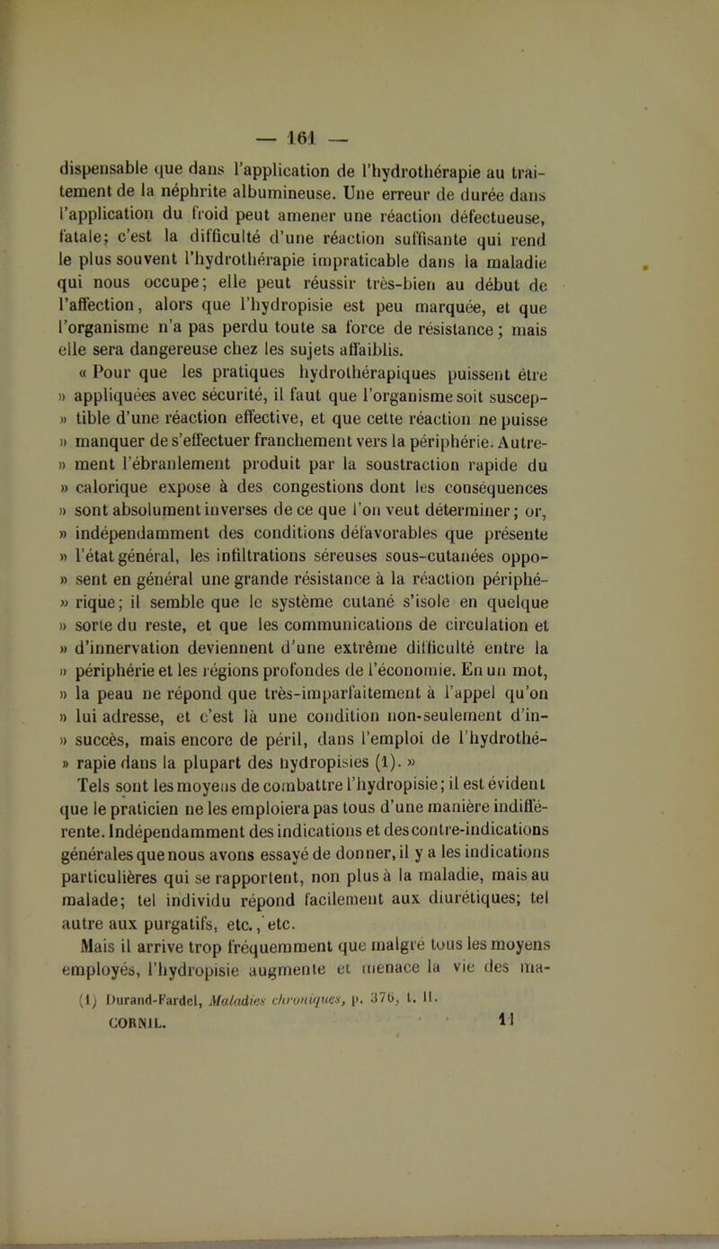 dispensable que dans l’application de l’hydrothérapie au trai- tement de la néphrite albumineuse. Une erreur de durée dans l’application du froid peut amener une réaction défectueuse, fatale; c’est la difficulté d’une réaction suffisante qui rend le plus souvent l’hydrothérapie impraticable dans la maladie qui nous occupe; elle peut réussir très-bien au début de l'affection, alors que l’hydropisie est peu marquée, et que l’organisme n’a pas perdu toute sa force de résistance; mais elle sera dangereuse chez les sujets affaiblis. « Pour que les pratiques hydrothérapiques puissent être » appliquées avec sécurité, il faut que l’organisme soit suscep- » tible d’une réaction effective, et que cette réaction ne puisse » manquer de s’effectuer franchement vers la périphérie. Autre- » ment l’ébranlement produit par la soustraction rapide du » calorique expose à des congestions dont les conséquences » sont absolument inverses de ce que l’on veut déterminer ; or, » indépendamment des conditions défavorables que présente » l’état général, les infiltrations séreuses sous-cutanées oppo- » sent en général une grande résistance à la réaction périphé- » rique; il semble que le système cutané s’isole en quelque » sorte du reste, et que les communications de circulation et » d’innervation deviennent d’une extrême difficulté entre ia » périphérie et les l égions profondes de l’économie. En un mot, » la peau ne répond que très-imparfaitement à l’appel qu’on » lui adresse, et c’est là une condition non-seulement d’in- » succès, mais encore de péril, dans l’emploi de i’hydrothé- » rapie dans la plupart des nydropisies (1). » Tels sont les moyens de combattre l’hydropisie; il est évident que le praticien ne les emploiera pas tous d’une manière indiffé- rente. Indépendamment des indications et des contre-indications générales que nous avons essayé de donner, il y a les indications particulières qui se rapportent, non plus à la maladie, mais au malade; tel individu répond facilement aux diurétiques; tel autre aux purgatifs, etc., etc. Mais il arrive trop fréquemment que malgré tous les moyens employés, l’hydropisie augmente et menace la vie des iuh- (1) Durand-Fardcl, Maladies chroniques, i>. 371), l. II.