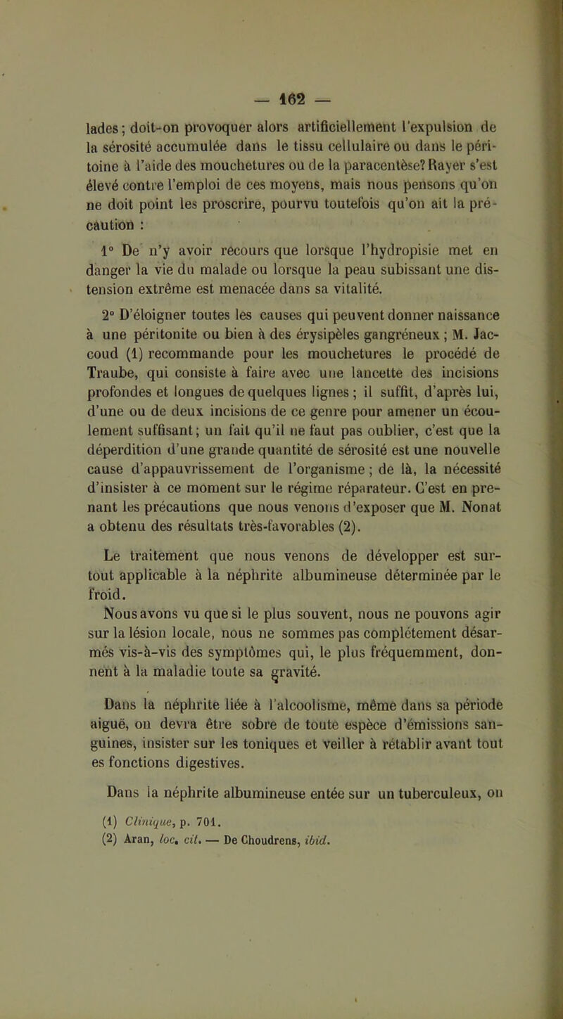 lades ; doil-on provoquer alors artificiellement l’expulsion de la sérosité accumulée dans le tissu cellulaire ou dans le péri- toine à l’aide des mouchetures ou de la paracentèse? Rayer s’est élevé contre l’emploi de ces moyens, mais nous pensons qu’on ne doit point les proscrire, pourvu toutefois qu’on ait la pré- caution : 1° De n’y avoir recours que lorsque l’hydropisie met en danger la vie du malade ou lorsque la peau subissant une dis- tension extrême est menacée dans sa vitalité. 2° D’éloigner toutes les causes qui peuvent donner naissance à une péritonite ou bien à des érysipèles gangréneux ; M. Jac- coud (1) recommande pour les mouchetures le procédé de Traube, qui consiste à faire avec une lancette des incisions profondes et longues de quelques lignes; il suffit, d’après lui, d’une ou de deux incisions de ce genre pour amener un écou- lement suffisant; un fait qu’il ne faut pas oublier, c’est que la déperdition d’une grande quantité de sérosité est une nouvelle cause d’appauvrissement de l’organisme ; de là, la nécessité d’insister à ce moment sur le régime réparateur. C’est en pre- nant les précautions que nous venons d’exposer que M. Nonat a obtenu des résultats très-favorables (2). Le traitement que nous venons de développer est sur- tout applicable à la néphrite albumineuse déterminée par le froid. Nous avons vu que si le plus souvent, nous ne pouvons agir sur la lésion locale, nous ne sommes pas complètement désar- més vis-à-vis des symptômes qui, le plus fréquemment, don- nent à la maladie toute sa gravité. Dans la néphrite liée à l’alcoolisme, même dans sa période aiguë, on devra être sobre de toute espèce d’émissions san- guines, insister sur les toniques et veiller à rétablir avant tout es fonctions digestives. Dans la néphrite albumineuse entée sur un tuberculeux, on (1) Clinique, p. 701. (2) Aran, loc, cit. — De Choudrens, ibid.