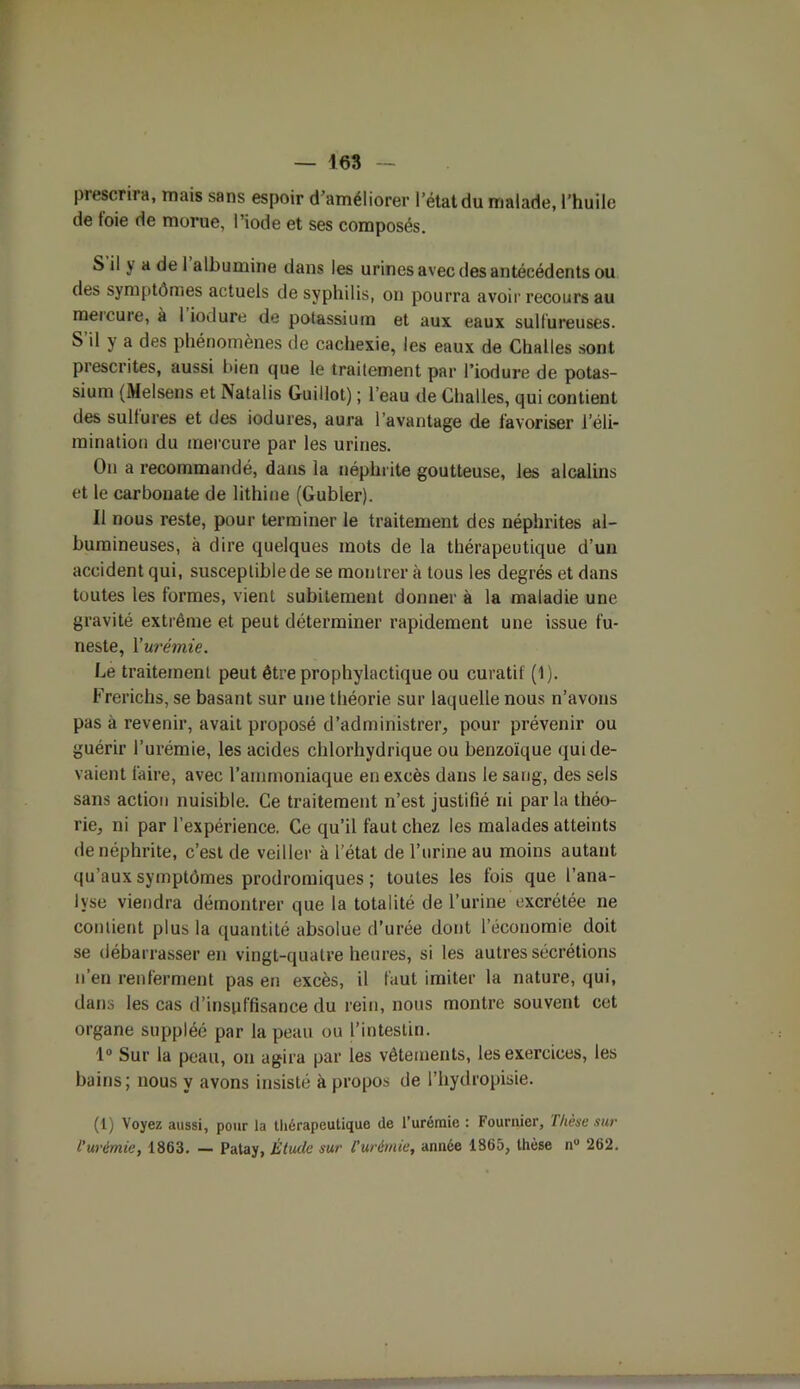 prescrira, mais sans espoir d’améliorer l’état du malade, l’huile de foie de morue, l’iode et ses composés. S il y a de 1 albumine dans les urines avec des antécédents ou des symptômes actuels de syphilis, on pourra avoir recours au mercure, à 1 iodure de potassium et aux eaux sulfureuses. S’il y a des phénomènes de cachexie, les eaux de Challes sont prescrites, aussi bien que le traitement par l’iodure de potas- sium (Melsens et Natalis Guillot) ; l’eau de Challes, qui contient des sulfures et des iodures, aura l’avantage de favoriser l’éli- mination du mercure par les urines. On a recommandé, dans la néphrite goutteuse, les alcalins et le carbonate de lithine (Gubler). Il nous reste, pour terminer le traitement des néphrites al- bumineuses, à dire quelques mots de la thérapeutique d’un accident qui, susceptible de se montrer à tous les degrés et dans toutes les formes, vient subitement donner à la maladie une gravité extrême et peut déterminer rapidement une issue fu- neste, X urémie. Le traitement peut être prophylactique ou curatif (1). Frerichs, se basant sur une théorie sur laquelle nous n’avons pas à revenir, avait proposé d’administrer, pour prévenir ou guérir l’urémie, les acides chlorhydrique ou benzoïque qui de- vaient faire, avec l’ammoniaque en excès dans le sang, des sels sans action nuisible. Ce traitement n’est justifié ni parla théo- rie, ni par l’expérience. Ce qu’il faut chez les malades atteints de néphrite, c’est de veiller à l’état de l’urine au moins autant qu’aux symptômes prodromiques ; toutes les fois que l’ana- lyse viendra démontrer que la totalité de l’urine excrétée ne contient plus la quantité absolue d’urée dont l’économie doit se débarrasser en vingt-quatre heures, si les autres sécrétions n’en renferment pas en excès, il faut imiter la nature, qui, dans les cas d’insuffisance du rein, nous montre souvent cet organe suppléé par la peau ou l’intestin. 1° Sur la peau, on agira par les vêtements, les exercices, les bains; nous y avons insisté à propos de l’hydropisie. (1) Voyez aussi, pour la thérapeutique de l’urémie : Fournier, Thèse sur l'urémie, 1863. — Patay, Étude sur l’urémie, année 1865, thèse n° 262.