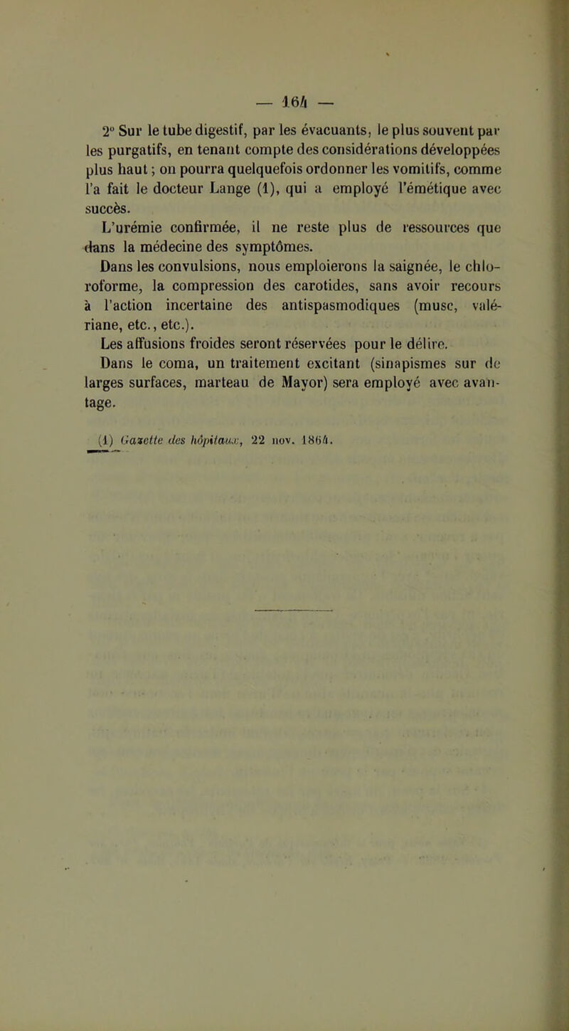 — J6/i — 2° Sur le tube digestif, par les évacuants, le plus souvent par les purgatifs, en tenant compte des considérations développées plus haut ; on pourra quelquefois ordonner les vomitifs, comme l’a fait le docteur Lange (1), qui a employé l’émétique avec succès. L’urémie confirmée, il ne reste plus de ressources que dans la médecine des symptômes. Dans les convulsions, nous emploierons la saignée, le chlo- roforme, la compression des carotides, sans avoir recours à l’action incertaine des antispasmodiques (musc, valé- riane, etc., etc.). Les affusions froides seront réservées pour le délire. Dans le coma, un traitement excitant (sinapismes sur de larges surfaces, marteau de Mayor) sera employé avec avan- tage.