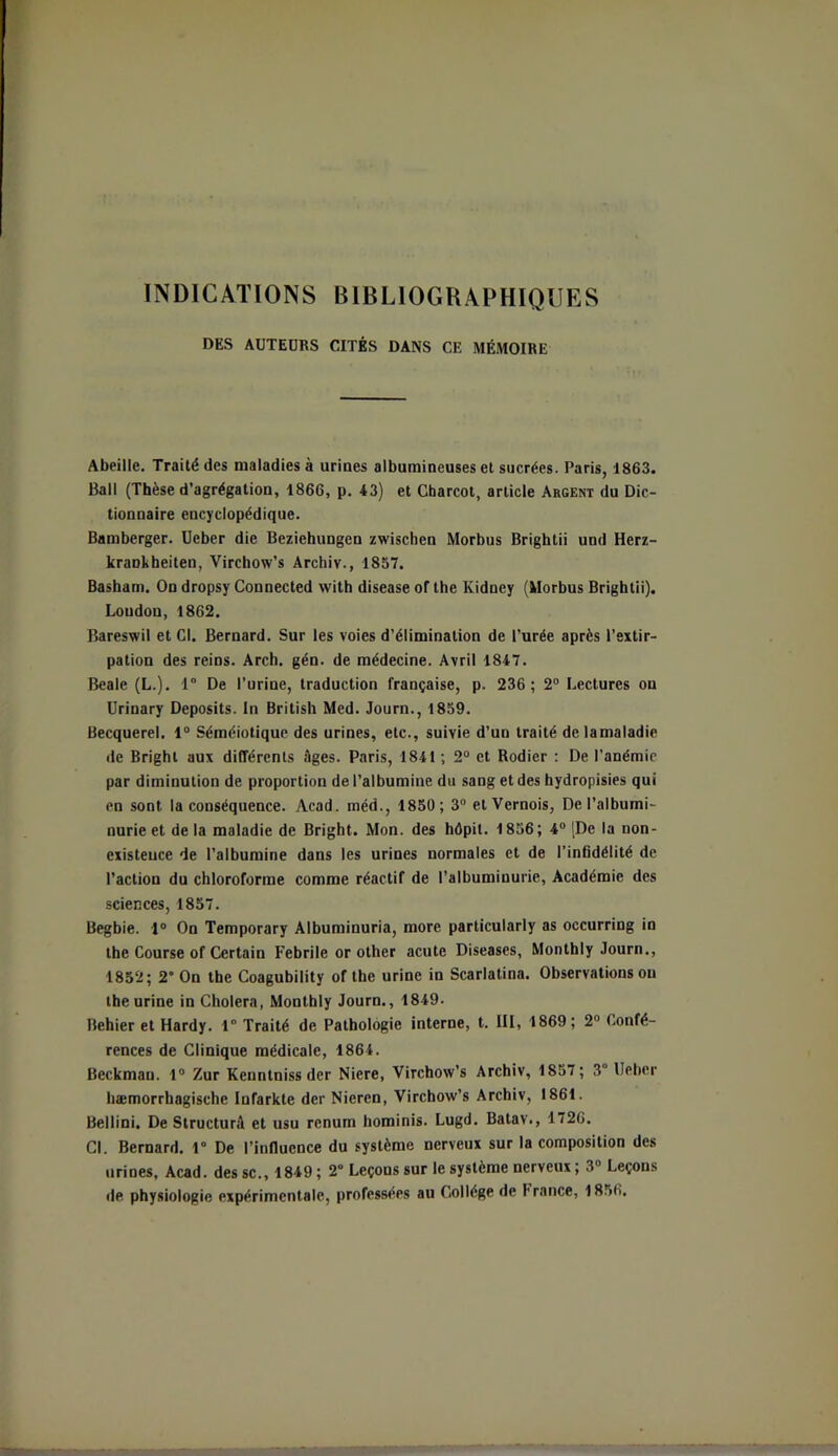 INDICATIONS BIBLIOGRAPHIQUES DES AUTEURS CITÉS DANS CE MÉMOIRE Abeille. Traité des maladies à urines albumineuses et sucrées. Paris, 1863. Bail (Thèse d’agrégation, 1866, p. 43) et Charcot, article Argent du Dic- tionnaire encyclopédique. Bamberger. Ueber die Beziehungen zwischcn Morbus Brightii und Herz- kraDkbeiten, Virchow’s Archiv., 1857. Basham. On dropsy Connected with disease of the Kidney (Morbus Brightii). London, 1862. Bareswil et Cl. Bernard. Sur les voies d’élimination de l'urée après l’extir- pation des reins. Arch. gén. de médecine. Avril 1847. Beale (L.). 1° De l’urine, traduction française, p. 236; 2° Lectures on Urinary Deposits. In British Med. Journ., 1859. Becquerel. 1° Séméiotique des urines, etc., suivie d’un traité de lamaladie de Bright aux différents Ages. Paris, 1841 ; 2° et Rodier : De l’anémie par diminution de proportion de l’albumine du sang et des hydropisies qui en sont la conséquence. Acad, méd., 1850; 3° etVernois, De l’albumi- nurie et de la maladie de Bright. Mon. des hôpit. 1856 ; 4° [De la non- existence de l’albumine dans les urines normales et de l’infidélité de l’action du chloroforme comme réactif de l’albuminurie, Académie des sciences, 1857. Begbie. 1° On Temporary Albuminuria, more particularly as occurring in the Course of Certain Febrile or other acute Diseases, Monthly Journ., 1852; 2 On the Coagubility of the urine in Scarlatina. Observations ou the urine in Choiera, Monthly Journ., 1849. Behier et Hardy. 1” Traité de Pathologie interne, t. III, 1869; 2° Confé- rences de Clinique médicale, 1864. Beckman. 1° Zur Kennlniss der Niere, Virchow’s Archiv, 1857; 3° Ueber hæmorrhagische Infarkte der Nieren, Virchow’s Archiv, 1861. Bellini. De StructurA et usu renum hominis. Lugd. Batav., 1726. Cl. Bernard. 1° De l’influence du système nerveux sur la composition des urines, Acad, dessc., 1849; 2° Leçons sur le système nerveux; 3° Leçons de physiologie expérimentale, professées au Collège de France, 1856.