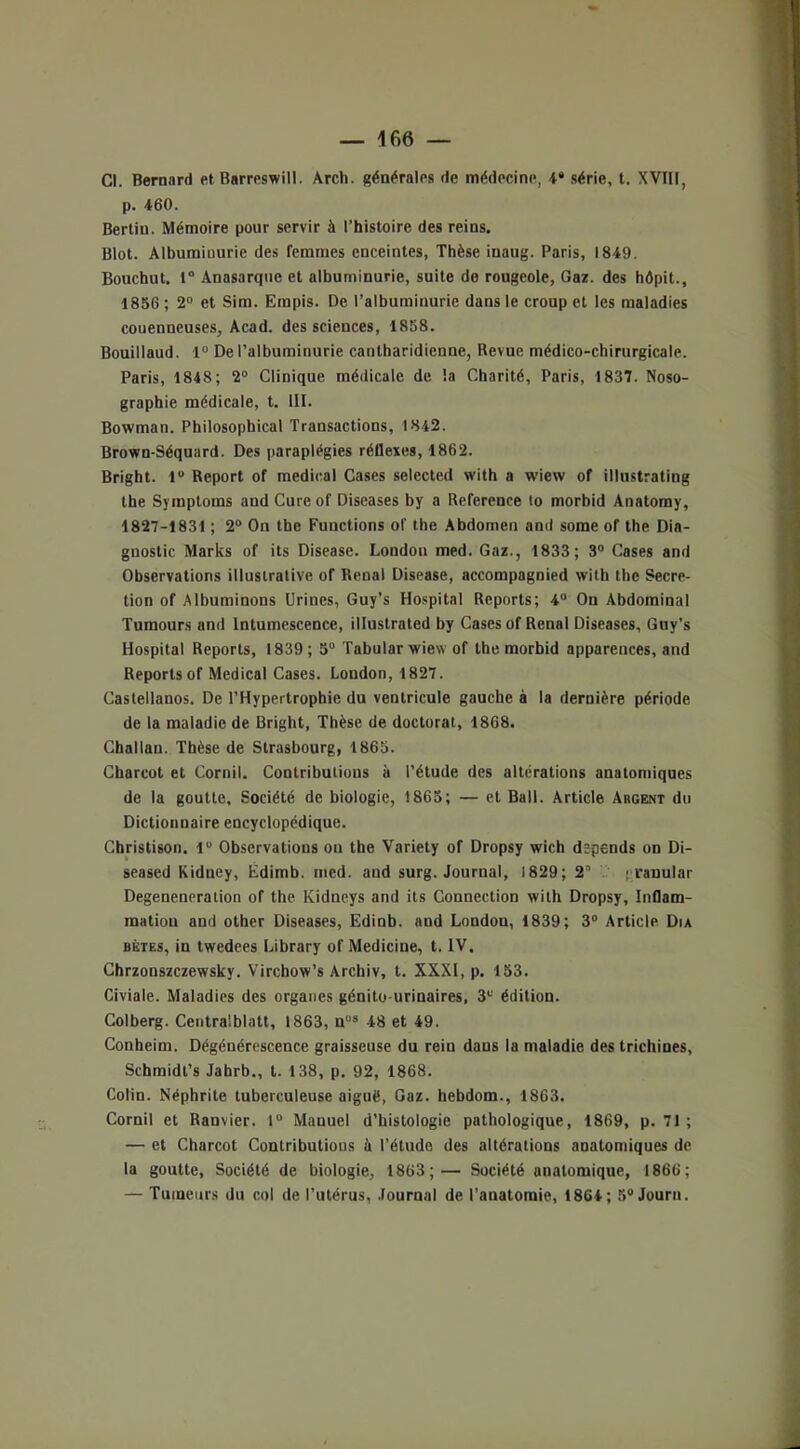 Cl. Bernard et Barreswill. Arch. générales de médecine, 4* série, t. XVIII, p. 460. Bertin. Mémoire pour servir à l’histoire des reins. Blot. Albuminurie des femmes enceintes, Thèse inaug. Paris, 1849. Bouchut. t° Anasarquc et albuminurie, suite de rougeole, Gaz. des hôpit., 1856; 2° et Sim. Erapis. De l’albuminurie dans le croup et les maladies couenneuses, Acad, des sciences, 1858. Bouillaud. 1° De l’albuminurie canlharidienne, Revue médico-chirurgicale. Paris, 1848; 2° Clinique médicale de la Charité, Paris, 1837. Noso- graphie médicale, t. III. Bowman. Philosophical Transactions, 1842. Brown-Séquard. Des paraplégies réflexes, 1862. Bright. 1° Report of medical Cases selected with a wiew of illustrating the Symptoms and Cureof Diseases by a Référencé lo morbid Anatomy, 1827-1831 ; 2° On tbe Functions of the Abdomen and some of the Dia- gnostic Marks of its Disease. London med. Gaz., 1833; 3° Cases and Observations illustrative of Rénal Disease, accompagnied with the Sécré- tion of Albuminons Urines, Guy’s Hospital Reports; 4° On Abdominal Tumours and Intumescence, illuslrated by Cases of Rénal Diseases, Guy’s Hospital Reports, 1839 ; 5° Tabular wiew of the morbid apparences, and Reports of Medical Cases. London, 1827. Castellanos. De l’Hypertrophie du ventricule gauche à la dernière période de la maladie de Bright, Thèse de doctorat, 1868. Challan. Thèse de Strasbourg, 1865. Charcot et Cornil. Contributions à l’étude des altérations anatomiques de la goutte. Société de biologie, 1865; — et Bail. Article Argent du Dictionnaire encyclopédique. Christison. 1° Observations on the Variety of Dropsy wich dépends on Di- seased Kidney, Edimb. med. and surg. Journal, 1829; 2” j ranular Degeneneration of the lvidneys and its Connection with Dropsy, Inflam- mation and other Diseases, Edinb. and London, 1839; 3° Article Dia bêtes, in twedees Library of Medicine, t. IV. Chrzonszczewsky. Virchow’s Archiv, t. XXXI, p. 153. Civiale. Maladies des organes génito-urinaires, 3e édition. Colberg. Centralblatt, 1863, nü3 48 et 49. Conheim. Dégénérescence graisseuse du rein dans la maladie des trichines, Schmidl’s Jahrb., t. 138, p. 92, 1868. Colin. Néphrite tuberculeuse aiguë, Gaz. hebdom., 1863. Cornil et Ranvier. 1° Manuel d’histologie pathologique, 1869, p. 71 ; — et Charcot Contributions à l’étude des altérations anatomiques de la goutte. Société de biologie, 1863;— Société anatomique, 1866; — Tumeurs du col de l’utérus, Journal de l’anatomie, 1864; 5°Journ.