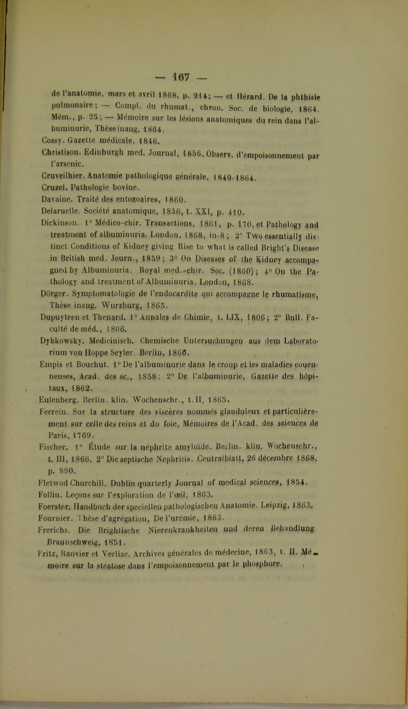 de l’auatomie, mars et avril 1868, p. 214; _ et Hérard. De la phthisie pulmonaire; — Compl. du rhumnt., chron. Soc. de biologie, 1864. Mém., p. 25, Mémoire sur les lésions anatomiques du rein dans l’al- buminurie, Thèse iuaug. 1864, Cossy. Gazette médicale, 1846. Christisou. Edinburgli med. Journal, 1856.0bserv. d’empoisonnement par l’arsenic. Cruveilhier. Anatomie pathologique générale, 1849-1864. Cruzel. Pathologie bovine. Davaine. Traité des entozoaires, 1860. Delaruelle. Société anatomique, 1846, t. XXI, p. 410. Dickinsou. 1° Médico-chir. Transactions, 1861, p. 170, et Pathology and treatment of albuminurie. London, 1868, in-8 ; 2° Tvvo esseutially dis- tinct Conditions of Kidney giving Rise to what is called Bright’s Disease in British med. Journ,, 1859; 3° On Diseases of ihe Kidney accompa- gned by Albuminuria. Royal med.r-chir. Soc. (1860); 4° On the Pq- thology and treatment of Albuminuria. London, 1868. Dürger. Symptomatologie de l’endocardite qui accompagne le rhumatisme, Thèse inaug. Wurzburg, 1865. Dupuytren et Thénard. 1° Annales de Chimie, t. LIX, 1806; 2° Bull. Fa- culté de méd., 1806. Dybkowsky. Medicinisch. Chemische Untersuchungeu aus dem Laborato- rium von Hoppe Seyler. Berlin, 1866. Empis et Bouchut. 1° De l’albuminurie dans le croup et les maladies conen- neuses, Acad, des sc,, 1858: 2° De l’albumiuurie, Gazette des hôpi- taux, 1862. Eulenberg. Berlin, ldin. Wochenschr., t.Il, 1865. Ferrein. Sur la structure des viscères nommés glauduleux et particulière- ment sur celle des reins et du foie, Mémoires de l’Acad. des sciences de Paris, 1769. Fischer. 1° Étude sur la néphrite amyloïde. Berlin, klin. Wochenschr., t, III, 1866. 2 Die septische Nephritis. Ceutralblatt, 26 décembre 1868, p. 890. Fletwod Churchill. Dublin quarterly Journal of medical sciences, 1854. Follin. Leçons sur l’exploration de l’œil, 1863. Foerster. Handbuch der speciellen palhologischcn Anatomie. Leipzig, 1863. Fournier. Thèse d’agrégation, De l’urémie, 1863. Frerichs. Die Brightische Niereukrankhciten uud dereu Bcbandlung Braunschweig, 1B51. Fritz, Ranvier et Verliac. Archives générales de médecine, 1863, t. IL Ué. moire sur la stéatose dans l’empoisonnement par le phosphore. ,