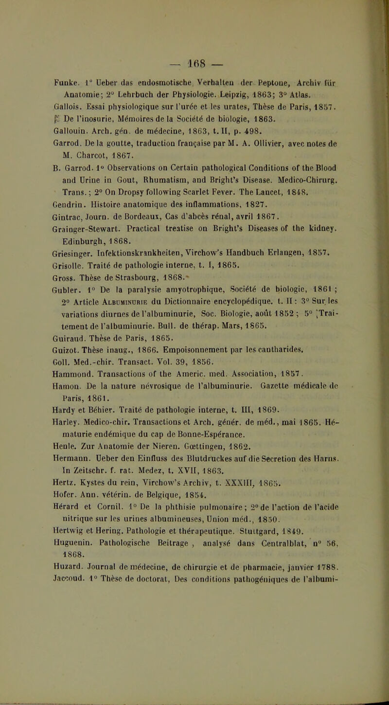 Funke. 1° Ueber lias endosmotische Verhalteu der Peptoue, Archiv Iïir ADatomie; 2“ Lehrbuch der Physiologie. Leipzig, 1863; 3° Atlas. Gallois. Essai physiologique sur l’urée et les urates, Thèse de Paris, 1837. JS De l’inosurie, Mémoires de la Société de biologie, 1863. Gallouin. Areh.gén. de médecine, 1863, t. II, p. 498. Garrod. Delà goutte, traduction française par M. A. Ollivier, avec notes de M. Charcot, 1867. B. Garrod. 1 Observations on Certain pathological Conditions of theBlood and Urine in Goût, Rhumatism, and Briglu’s Disease. Medico-Chirurg. Trans. ; 2° On Dropsy folloxving Scarlet Fever. The Lancet, 1848. Gendrin. Histoire anatomique des inflammations, 1827. Gintrac, Journ. de Bordeaux, Cas d’abcès rénal, avril 1867. Grainger-Stewart. Practical treatise on Bright’s Diseases of the kidney. Edinburgh, 1868. Griesinger. Infektionskrankheiten, Virchow’s Handbuch Erlangen, 1857. Grisolle. Traité de pathologie interne, t. I, 1865. Gross. Thèse de Strasbourg, 1868. Gubler. 1° De la paralysie amyotrophique, Société de biologie, 1861 ; 2° Article Albuminubie du Dictionnaire encyclopédique, t. H: 3° Sur les variations diurnes de l’albuminurie, Soc. Biologie, août 1852 ; 5° jTrai- tement de l’albuminurie. Bull, de thérap. Mars, 1865. Guiraud. Thèse de Paris, 1865. Guizot. Thèse inaug., 1866. Empoisonnement par les cantharides. Goll. Med.-chir. Transact. Vol. 39, 1856. Hammond. Transactions of the Americ. med. Association, 1857. Hamou. De la nature névrosique de l’albuminurie. Gazette médicale de Paris, 1861. Hardy et Béhier. Traité de pathologie interne, t. III, 1869. Harley. Medico-chir. Transactions et Arch. génér. deméd.,mai 1865. Hé- maturie endémique du cap de Bonne-Espérance. Henle. Zur Anatomie der Nieren. Gœltingen, 1862. Hermann. Ueber den Einfluss des Bluldruckes auf die Sécrétion des Harns. In Zeitschr. f. rat. Medez, t. XVII, 1863. Hertz. Kystes du rein, Vircbow’s Archiv, t. XXXIII, 1865. Hofer. Ann. vétérin. de Belgique, 1854. Hérard et Cornil. 1° De la phthisie pulmonaire; 2°de l’action de l’acide nitrique sur les urines albumineuses, Union méd., 1850. Hertwig et Hering. Pathologie et thérapeutique. Stuttgard, 1849. Huguenin. Pathologische Beitrage , analysé dans Centralblat, n° 56. 1868. Huzard. Journal de médecine, de chirurgie et de pharmacie, jauvier 1788. Jaccoud. 1° Thèse de doctorat, Des conditions pathogéniques de l’alhumi-