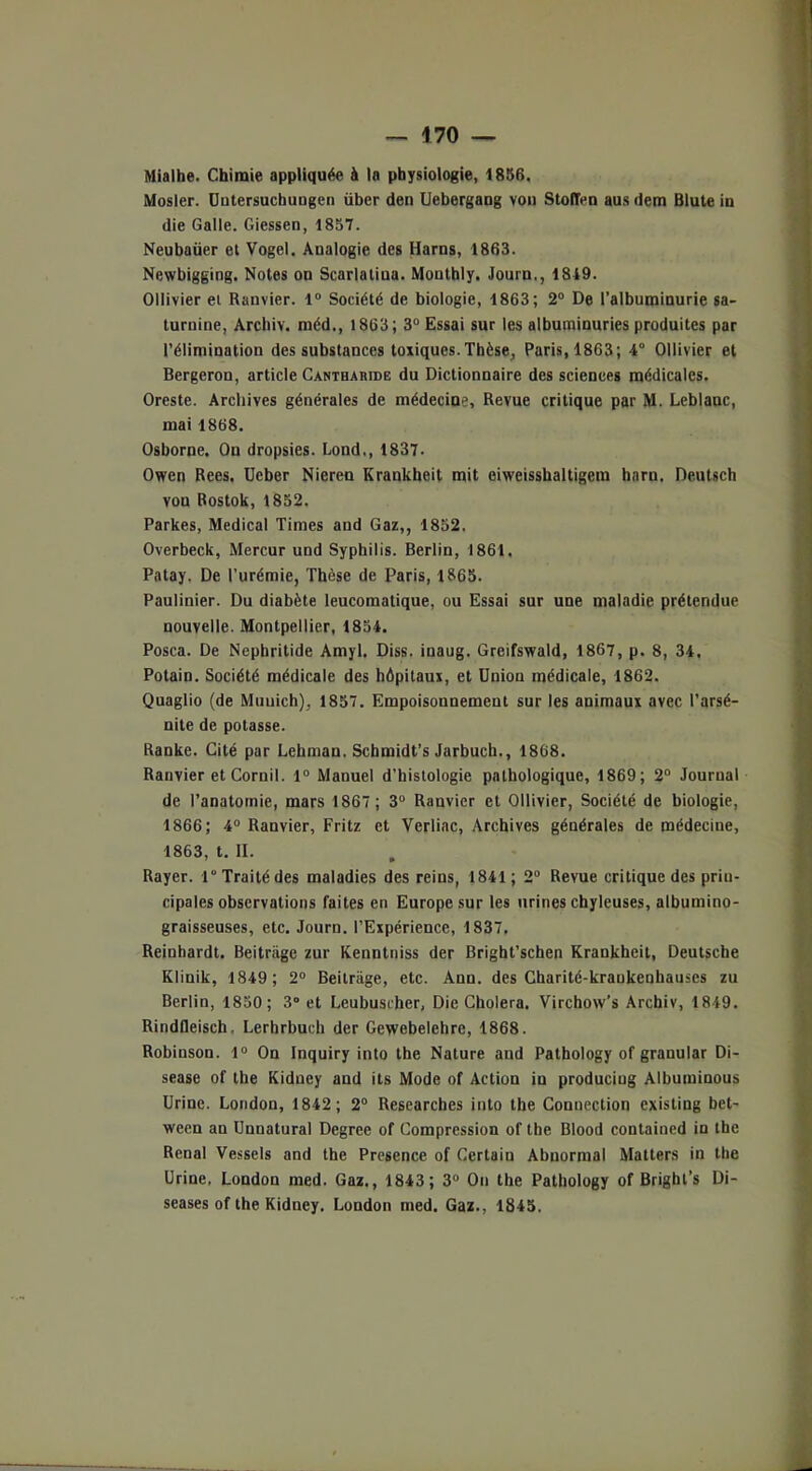 Mialhe. Chimie appliquée à la physiologie, 1856. Mosler. üotersuchungen über den Uebergang von StolTen aus dem Blute in die Galle. Giessen, 1857. Neubaüer et Vogel. Analogie des Harns, 1863. Newbigging. Notes on Scarlatina. Monthly. Journ,, 1849. Ollivier et Ranvier. 1° Société de biologie, 1863; 2° De l’albuminurie sa- turnine, Archiv. méd., 1863; 3° Essai sur les albuminuries produites par l’élimination des substances toxiques. Thèse, Paris, 1863; 4° Ollivier et Bergeron, article Cantbakide du Dictionnaire des sciences médicales. Oreste. Archives générales de médecine. Revue critique par M. Leblanc, mai 1868. Osborne. Ou dropsies. Lond., 1837. Owen Rees. Ueber Nieren Krankheit mit eiweisshaltigem hnrn. Deutsch vou Rostok, 1852. Parkes, Medical Times and Gaz,, 1852. Overbeck, Mercur und Syphilis. Berlin, 1861. Patay. De l’urémie, Thèse de Paris, 1865. Paulinier. Du diabète leucomatique, ou Essai sur une maladie prétendue nouvelle. Montpellier, 1854. Posca. De Nephritide Amyl. Diss. inaug. Greifswald, 1867, p. 8, 34. Potain. Société médicale des hôpitaux, et Union médicale, 1862. Quaglio (de Muuich), 1857. Empoisonnement sur les animaux avec l’arsé- nite de potasse. Ranke. Cité par Lehman. Schmidt’s Jarbuch., 1868. Ranvier et Cornil. 1° Manuel d’histologie pathologique, 1869; 2° Journal de l’anatomie, mars 1867; 3° Ranvier et Ollivier, Société de biologie, 1866; 4° Ranvier, Fritz et Verliac, Archives générales de médecine, 1863, t. II. Rayer. 1“ Traité des maladies des reins, 1841; 2° Revue critique des prin- cipales observations faites en Europe sur les urines chyleuses, albumino- graisseuses, etc. Journ. l’Expérience, 1837, Reinhardt. Beitrage zur Kenntniss der Bright’schen Krankheit, Deutsche Klinik, 1849 ; 2° Beitrage, etc. Ann. des Charité-kraukenhauses zu Berlin, 1850; 3° et Leubuscher, Die Choiera. Virchovv’s Archiv, 1849. Rindfleisch, Lerhrbuch der Gewebelehre, 1868. Robinson. 1° On Inquiry into the Nature and Pathology of granular Di- sease of the Kidney and its Mode of Action in produciug Albuminous Urine. London, 1842; 2° Researches into the Connection cxisting bet- ween an Unnatural Degree of Compression of the Blood contained in the Rénal Vessels and the Présence of Certain Abnormal Matters in the Urine. London med. Gaz., 1843 ; 3° On the Pathology of Bright’s Di- seases of the Kidney. London med. Gaz., 1845.