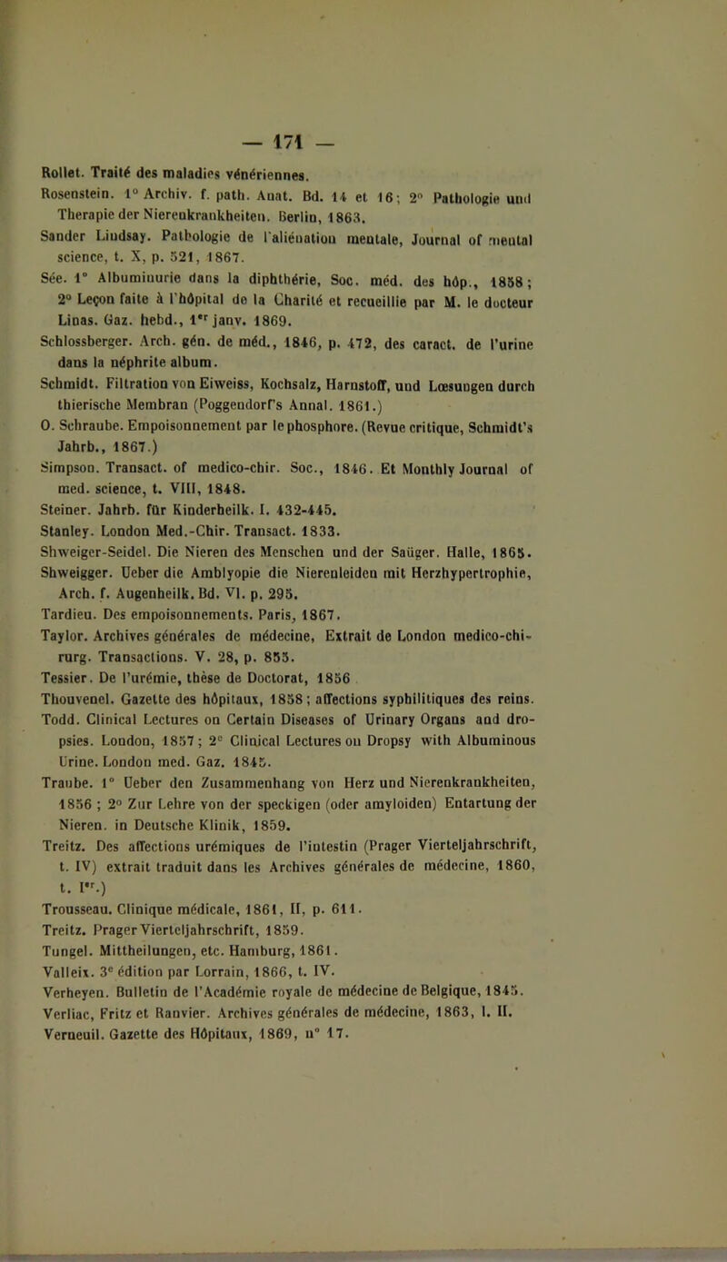 Rollet. Trailé des maladies vénériennes. Rosenstein. 1° Archiv. f. path. Auat. Bd. 14 et 16; 2n Pathologie und Thérapie der Niereukrunkheiten. Berlin, 1863. Sander Liudsay. Pathologie de l'aliénation mentale, Journal of mental science, t. X, p. 521, 1867. Sée. 1° Albumiuurie dans la diphthérie, Soc. méd. des hôp., 1838; 2° Leçon faite à 1 hôpital do la Charité et recueillie par M. le docteur Linas. Gaz. hebd., l*rjanv. 1869. Schlossberger. Arch. gén. de méd., 1846, p. 472, des caract. de l’urine dans la néphrite album. Schmidt. Filtration von Eiweiss, Kochsalz, Harnstoff, und Lœsungen durch thierische Membran (Poggendorf’s Annal. 1861.) O. Schraube. Empoisonnement par le phosphore. (Revue critique, Schmidt’s Jahrb., 1867.) Simpson. Transact. of medico-chir. Soc., 1846. Et Monthly Journal of med. science, t. VIII, 1848. Steiner. Jahrb. ftlr Kinderheilk. I. 432-445. Stanley. London Med.-Chir. Transact. 1833. Shweiger-Seidel. Die Nieren des Menschen und der Saüger. Halle, 1863. Shweigger. üeber die Amblyopie die Nierenleiden mit Hcrzhypertrophie, Arch. f. Augenheilb. Bd. VI, p. 295. Tardieu. Des empoisonnements. Paris, 1867. Taylor. Archives générales de médecine, Extrait de London medico-chi- rurg. Transactions. V. 28, p. 855. Tessier. De l’urémie, thèse de Doctorat, 1856 Thouvenel. Gazette des hôpitaux, 1858; affections syphilitiques des reins. Todd. Clinical Lectures on Certain Diseases of Urinary Organs and dro- psies. London, 1857; 2e Clinical Lectures ou Dropsy with Albuminous Urine. London med. Gaz. 1845. Traube. 1° üeber den Zusammenhang von Herz und Nierenkrankheiten, 1856 ; 2° Zur Lehre von der speckigen (oder amyloiden) Entartung der Nieren. in Deutsche Klinik, 1859. Treitz. Des affections urémiques de l’intestin (Prager Vierteljahrschrift, t. IV) extrait traduit dans les Archives générales de médecine, 1860, t. I,r.) Trousseau. Clinique médicale, 1861, II, p. 611. Treitz. Prager Vierteljahrschrift, 1859. Tungel. Mittheilungcn, etc. Hamburg, 1861. Valleix. 3e édition par Lorrain, 1866, t. IV. Verheyen. Bulletin de l’Académie royale de médecine de Belgique, 1845. Verliac, Fritz et Ranvier. Archives générales de médecine, 1863, 1. II. Verneuil. Gazette des Hôpitaux, 1869, u° 17.