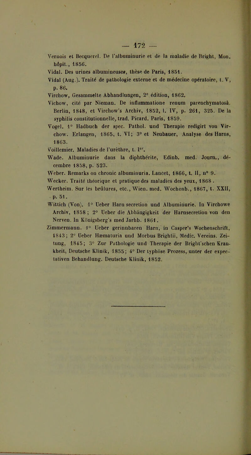 Vernois et Becquerel. Dp l’albuminurie et de In maladie de Rright, Mon. hôpit., 1856. Vidal. Des urines albumineuses, thèse de Paris, 1851. Vidal (Aug.). Traité de pathologie externe et de médecine opératoire, t. V, p. 86. Virchow, Gesammelte Abhandlungen, 2e édition, 1862, Vichow, cité par Nieman. De inllammatione renum parenchymatosà. Berlin, 1848, et Virchow’s Archiv, 1852, 1. IV, p. 261, 325. De la syphilis constitutionnelle, trad. Picard. Paris, 1859. Vogel. 1° Hadbuch der spec. Pathol, und Thérapie redigirt von Vir- chow. Erlangeu, 1865, t. VI; 3° et Neubauer, Analyse des Harns, 1863. Voillemier. Maladies de l’urèthre, t. Ier. Wade. Albuminurie dans la diphthérite, Edinb. med. Journ., dé- cembre 1858, p. 523. Weber. Remarks on chrouic albuminuria. Lancet, 1866, t. II, n° 9. Wecker. Traité théorique et pratique des maladies des yeux, 1868 . Wertheim. Sur les brûlures, etc., Wien. med. Wochenb., 1867, t. XXII, p. 51. Wittich (Von). 1° Ueber Haru sécrétion und Albuminurie. In Virchowe Archiv, 1858 ; 2° Ueber die Abhângigkeit der Harnsecretion von den Nerven. In Konigsberg’s med Jarhb. 1861. Zimmermann. )° Ueber gerinnbaren Harn, in Casper’s Wochenschrift, 1843; 2° Ueber Hæmaturia und Morbus Brightii, Medic. Vereins. Zei- tung, 1845; 3° Zur Pathologie und Thérapie der Bright’schen Kran- kheit, Deutsche Klinik, 1855; 4° Der typhôse Prozess, unter der expec- tativen Behandlung. Deutsche Klinik, 1852.