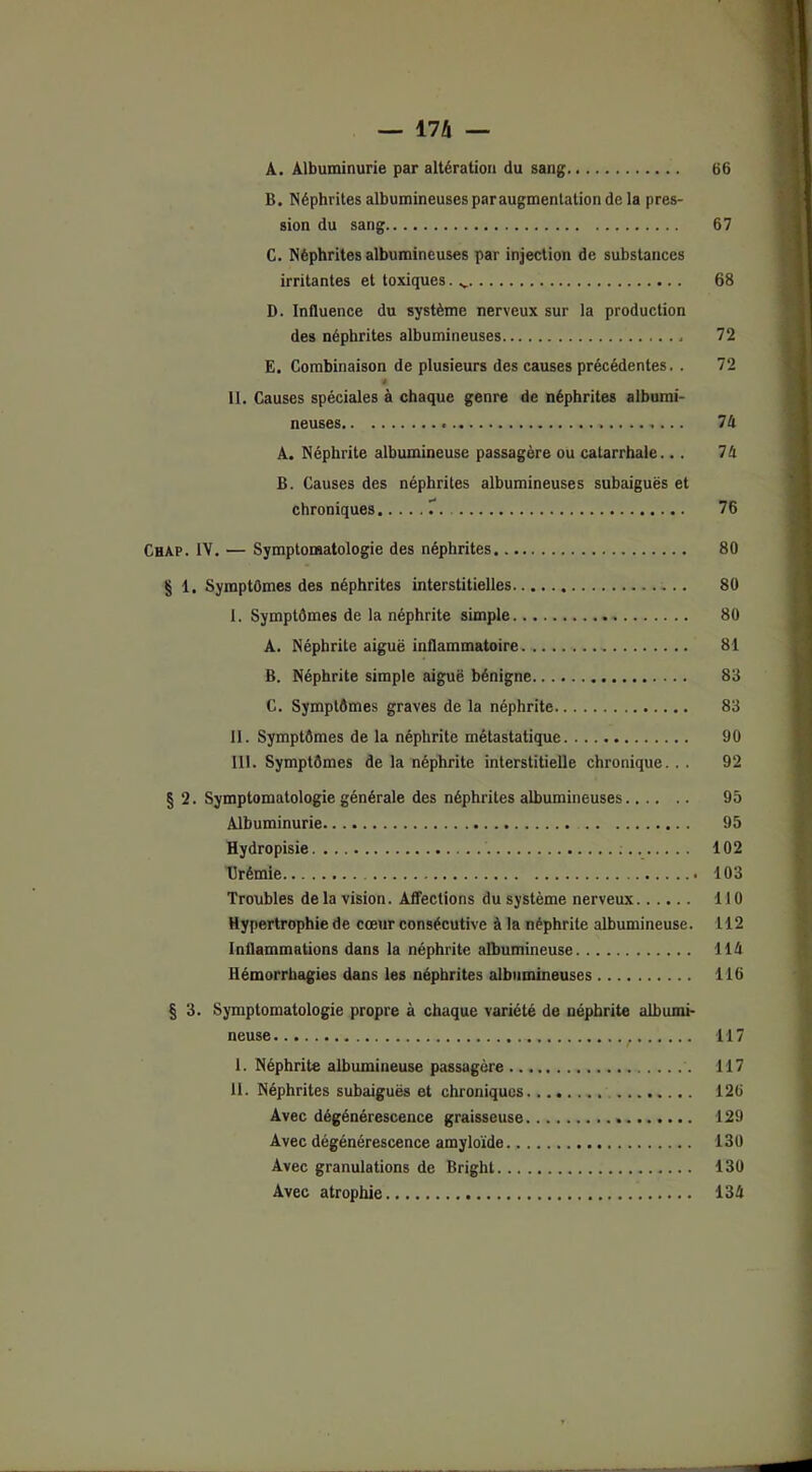 A. Albuminurie par altération du sang 66 B. Néphrites albumineuses par augmentation de la pres- sion du sang 67 C. Néphrites albumineuses par injection de substances irritantes et toxiques. 68 D. Influence du système nerveux sur la production des néphrites albumineuses * 72 E. Combinaison de plusieurs des causes précédentes. . 72 n II. Causes spéciales à chaque genre de néphrites albumi- neuses « 74 A. Néphrite albumineuse passagère ou catarrhale... 74 B. Causes des néphrites albumineuses subaiguës et chroniques 7 76 Chap. IV. — Symptomatologie des néphrites 80 § 1. Symptômes des néphrites interstitielles 80 I. Symptômes de la néphrite simple 80 A. Néphrite aiguë inflammatoire. 81 B. Néphrite simple aiguë bénigne 83 C. Symptômes graves de la néphrite 83 II. Symptômes de la néphrite métastatique 90 III. Symptômes de la néphrite interstitielle chronique. . . 92 § 2. Symptomatologie générale des néphrites albumineuses 95 Albuminurie 95 Hydropisie 102 Urémie 103 Troubles delà vision. Affections du système nerveux 110 Hypertrophie de cœur consécutive à la néphrite albumineuse. 112 Inflammations dans la néphrite albumineuse 114 Hémorrhagies dans les néphrites albumineuses 116 § 3. Symptomatologie propre à chaque variété de néphrite albumi- neuse 1. Néphrite albumineuse passagère U. Néphrites subaiguës et chroniques Avec dégénérescence graisseuse Avec dégénérescence amyloïde Avec granulations de Bright Avec atrophie 117 117 126 129 130 130 134