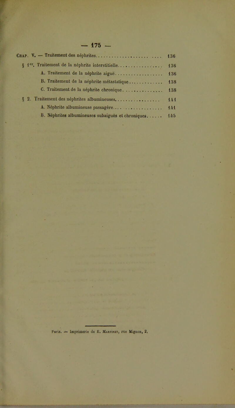Chap. V.—Traitement des néphrites 136 § 1er. Traitement de la néphrite interstitielle 136 A. Traitement de la néphrite aiguë 136 B. Traitement de la néphrite métastatique 138 C. Traitement de la néphrite chronique 138 § 2. Traitement des néphrites albumineuses 141 A. Néphrite albumineuse passagère.... 141 B. Néphrites albumineuses subaiguës et chroniques 145 Paris. — Imprimerie de E. Martinet, me Mignon, 2.