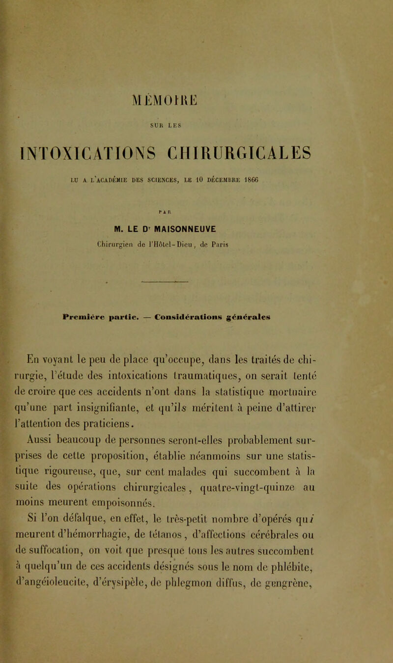 Ml'MO nu-: suit LES INTOXICATIONS CHIRURGICALES LU A. l'académie des SCIENCES, LE 10 DÉCEMDKE 1866 r i n M. LE D' MAISONNEUVE Chirurgien de ITIôlel-Dieu, de Paris Premit^rc partie. — Considérations générales En voyant le peu de place qu’occupe, dans les traités de chi- rurgie, l’étude des intoxications traumatiques, on serait tenté de croire que ces accidents n’ont dans la statistique mortuaire qu’une part insignifiante, et cju’ils méritent à peine d’attirer l’attention des praticiens. Aussi beaucoup de personnes seront-elles probablement sur- prises de cette proposition, établie néanmoins sur une statis- tique rigoureuse, que, sur cent malades qui succombent à la suite des opérations chirurgicales, quatre-vingt-quinze au moins meurent empoisonnés. Si l’on défalque, en effet, le très-petit nombre d’opérés qu/ meurent d’hémorrhagie, de tétanos, d’affections cérébrales ou de suffocation, on voit que jircsque tous les autres succombent à quelqu’un de ces accidents désignés sous le nom de phlébite, d’angéioleucite, d’érysipèle, de phlegmon diffus, de gungrène,